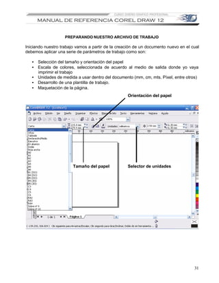 PREPARANDO NUESTRO ARCHIVO DE TRABAJO

Iniciando nuestro trabajo vamos a partir de la creación de un documento nuevo en el cual
debemos aplicar una serie de parámetros de trabajo como son:

   • Selección del tamaño y orientación del papel
   • Escala de colores, seleccionada de acuerdo al medio de salida donde yo vaya
     imprimir el trabajo
   • Unidades de medida a usar dentro del documento (mm, cm, mts. Píxel, entre otros)
   • Desarrollo de una plantilla de trabajo.
   • Maquetación de la página.
                                                   Orientación del papel




                        Tamaño del papel           Selector de unidades




                                                                                     31
 