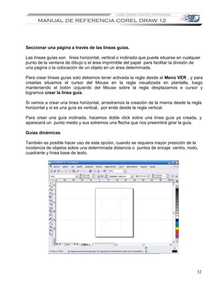 Seccionar una página a través de las líneas guías.

Las líneas guías son línea horizontal, vertical o inclinada que puede situarse en cualquier
punto de la ventana de dibujo o el área imprimible del papel para facilitar la división de
una página o la colocación de un objeto en un área determinada.

Para crear líneas guías solo debemos tener activada la regla desde el Menú VER , y para
crearlas situamos el cursor del Mouse en la regla visualizada en plantalla, luego
manteniendo el botón izquierdo del Mouse sobre la regla desplazamos e cursor y
logramos crear la línea guía.

Si vamos a crear una línea horizontal, arrastramos la creación de la misma desde la regla
horizontal y si es una guía es vertical, por ende desde la regla vertical.

Para crear una guía inclinada, hacemos doble click sobre una línea guía ya creada, y
aparecerá un punto medio y sus extremos una flecha que nos preemitirá girar la guía.

Guías dinámicas

También es posible hacer uso de esta opción, cuando se requiera mayor presición de la
incidencia de objetos sobre una determinada distancia o puntos de encaje: centro, nodo,
cuadrante y línea base de texto.




                                                                                         32
 