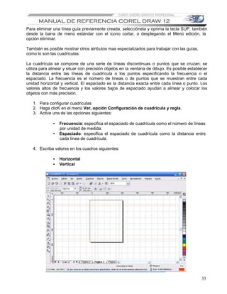 Para eliminar una línea guía previamente creada, selecciónela y oprima la tecla SUP, también
desde la barra de menú estándar con el icono cortar, o desplegando el Menú edición, la
opción eliminar.

También es posible mostrar otros atributos mas especializados para trabajar con las guías,
como lo son las cuadriculas:

La cuadrícula se compone de una serie de líneas discontinuas o puntos que se cruzan; se
utiliza para alinear y situar con precisión objetos en la ventana de dibujo. Es posible establecer
la distancia entre las líneas de cuadrícula o los puntos especificando la frecuencia o el
espaciado. La frecuencia es el número de líneas o de puntos que se muestran entre cada
unidad horizontal y vertical. El espaciado es la distancia exacta entre cada línea o punto. Los
valores altos de frecuencia y los valores bajos de espaciado ayudan a alinear y colocar los
objetos con más precisión.

   1. Para configurar cuadriculas
   2. Haga clicK en el menú Ver, opción Configuración de cuadrícula y regla.
   3. Active una de las opciones siguientes:

              •   Frecuencia: especifica el espaciado de cuadrícula como el número de líneas
                  por unidad de medida.
              •   Espaciado: especifica el espaciado de cuadrícula como la distancia entre
                  cada línea de cuadrícula.

   4. Escriba valores en los cuadros siguientes:

              •   Horizontal
              •   Vertical




                                                                                              33
 