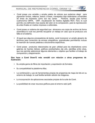 •   Corel posee una variable y amplia paleta de colores que podemos elegir para
      pigmentar fondos, rellenos, textos o líneas, manejados bajo estándares universales
      de tintas de impresión como son las cartas           Pantone, escala para formar
      cuatricromía CMYK, CMY, visualización de medios digitales RGV, HLS, lo cual
      permite una definición mas exacta del color en la composición, para la reproducción
      de artes finales en medios impresos o editoriales.

  •   Corel posee un sistema de seguridad que almacena una copia de archivo de forma
      automática lo cual nos permite recuperar un trabajo en caso que se produzca una
      falla en el sistema.

  •   Al igual que algunos procesadores de textos, corel incorporar un amplio glosario de
      términos para corrección de errores ortográficos, gramaticales permitiendo incluso
      la inserción de nuevas palabras a diccionarios específicos.

  •   Corel posee productos relacionados de gran utilidad para los diseñadores como
      galerías de fuentes (letras), gráficos prediseñados clip arts, plantillas entre otras,
      que nos permite seleccionar algunos elementos u objetos que faciliten el trabajo de
      composición y diagramación.

Que hace a Corel Draw12 más versátil con relación a otros programas de
ilustración:

  • Su amplia gama de filtros de importación y exportación de formatos

  • Su compatibilidad la plataforma Mac.

  •   La combinación y uso de herramientas propias de programas de mapa de bits en su
      entorno de trabajo, lo cual facilita también edición de imágenes.

  • La incorporación de aplicaciones asociadas propias de la suite de Corel.

  • La posibilidad de crear recursos gráficos para el entorno web (pdf)




                                                                                         4
 