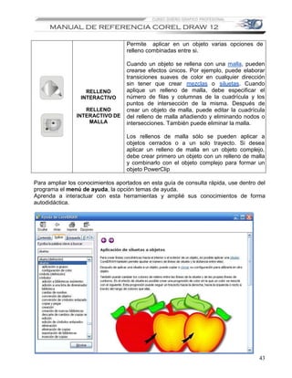 Permite aplicar en un objeto varias opciones de
                                   relleno combinadas entre si.

                                   Cuando un objeto se rellena con una malla, pueden
                                   crearse efectos únicos. Por ejemplo, puede elaborar
                                   transiciones suaves de color en cualquier dirección
                                   sin tener que crear mezclas o siluetas. Cuando
                   RELLENO         aplique un relleno de malla, debe especificar el
                 INTERACTIVO       número de filas y columnas de la cuadrícula y los
                                   puntos de intersección de la misma. Después de
                   RELLENO         crear un objeto de malla, puede editar la cuadrícula
                INTERACTIVO DE     del relleno de malla añadiendo y eliminando nodos o
                    MALLA          intersecciones. También puede eliminar la malla.

                                   Los rellenos de malla sólo se pueden aplicar a
                                   objetos cerrados o a un solo trayecto. Si desea
                                   aplicar un relleno de malla en un objeto complejo,
                                   debe crear primero un objeto con un relleno de malla
                                   y combinarlo con el objeto complejo para formar un
                                   objeto PowerClip

Para ampliar los conocimientos aportados en esta guía de consulta rápida, use dentro del
programa el menú de ayuda, la opción temas de ayuda.
Aprenda a interactuar con esta herramientas y amplié sus conocimientos de forma
autodidáctica.




                                                                                     43
 
