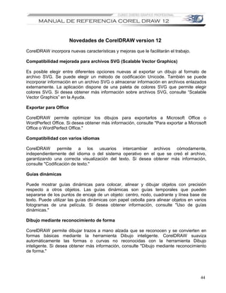 Novedades de CorelDRAW version 12

CorelDRAW incorpora nuevas características y mejoras que le facilitarán el trabajo.

Compatibilidad mejorada para archivos SVG (Scalable Vector Graphics)

Es posible elegir entre diferentes opciones nuevas al exportar un dibujo al formato de
archivo SVG. Se puede elegir un método de codificación Unicode. También se puede
incorporar información en un archivo SVG o almacenar información en archivos enlazados
externamente. La aplicación dispone de una paleta de colores SVG que permite elegir
colores SVG. Si desea obtener más información sobre archivos SVG, consulte “Scalable
Vector Graphics” en la Ayuda.

Exportar para Office

CorelDRAW permite optimizar los dibujos para exportarlos a Microsoft Office o
WordPerfect Office. Si desea obtener más información, consulte "Para exportar a Microsoft
Office o WordPerfect Office."

Compatibilidad con varios idiomas

CorelDRAW       permite a los usuarios intercambiar archivos cómodamente,
independientemente del idioma o del sistema operativo en el que se creó el archivo,
garantizando una correcta visualización del texto. Si desea obtener más información,
consulte "Codificación de texto."

Guías dinámicas

Puede mostrar guías dinámicas para colocar, alinear y dibujar objetos con precisión
respecto a otros objetos. Las guías dinámicas son guías temporales que pueden
separarse de los puntos de encaje de un objeto: centro, nodo, cuadrante y línea base de
texto. Puede utilizar las guías dinámicas con papel cebolla para alinear objetos en varios
fotogramas de una película. Si desea obtener información, consulte "Uso de guías
dinámicas."

Dibujo mediante reconocimiento de forma

CorelDRAW permite dibujar trazos a mano alzada que se reconocen y se convierten en
formas básicas mediante la herramienta Dibujo inteligente. CorelDRAW suaviza
automáticamente las formas o curvas no reconocidas con la herramienta Dibujo
inteligente. Si desea obtener más información, consulte "Dibujo mediante reconocimiento
de forma."




                                                                                       44
 