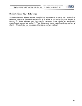 Herramientas de dibujo de 3 puntos

Se han introducido mejoras en el cursor para las herramientas de dibujo de 3 puntos que
permiten especificar fácilmente la anchura y la altura al dibujar rectángulos, elipses y
curvas. Si desea obtener más información, consulte "Para dibujar un rectángulo
especificando su anchura y altura", "Para dibujar una elipse especificando su anchura y
altura" o "Para dibujar una curva especificando su anchura y altura."




                                                                                     46
 
