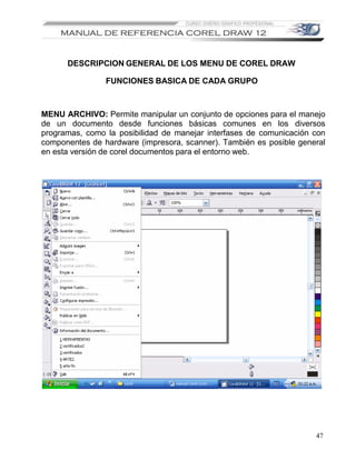DESCRIPCION GENERAL DE LOS MENU DE COREL DRAW

                FUNCIONES BASICA DE CADA GRUPO



MENU ARCHIVO: Permite manipular un conjunto de opciones para el manejo
de un documento desde funciones básicas comunes en los diversos
programas, como la posibilidad de manejar interfases de comunicación con
componentes de hardware (impresora, scanner). También es posible general
en esta versión de corel documentos para el entorno web.




                                                                     47
 
