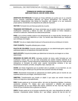 TERMINOS DE DISEÑO QUE DEBEMOS
                  EMPLEAR PARA EL USO DE COREL DRAW


GRÁFICOS VECTORIALES: Formado por líneas definidas por puntos que en su conjunto
forman vectores matemáticos definidos por figuras geométricas. Los vectores son
elementos independientes más fáciles de manipular, que integran a su vez resolución
propia optima, transferible a los dispositivos de salida de impresión.

VECTOR: Formación de una línea que parte de un punto.

TRAZADOS VECTORIALES: son líneas vectoriales que se pueden crear para su posterior
modificación: contornear y rellenar de color. Se podrán adoptar al motivo deseado y
convertir en selección, obteniendo así selecciones precisas.

PIXEL: es la mínima medida usada en las dimensiones de un mapa de bits, formado por un
cuadrado rectangular que determina un color. Su tamaño esta determinado por resolución
que contenga una imagen.

COLOR: Tono de un objeto determinado por la frecuencia de la luz emitida por el mismo.

FONT (FUENTE): Tipografía utilizada para un texto.

PALETA DE COLORES: Conjunto colores agrupados en una determinada gama, según los
estándares dados en el tratamiento informático del color.

MAPA DE BITS. Conjunto de píxeles que determinan la trama de una imagen en un área
determinada

IMÁGENES EN MAPA DE BITS: Llamadas también de trama, están formadas por una
cuadricula o trama, que a su vez esta compuestas por píxeles (medida estándar de la
superficie de imagen). Cuando efectuamos tratamientos de retoque sobre los mapas de bits
manejamos el concepto de pintar píxel, usando herramientas similares a las que
físicamente se emplean; pinceles, aerográfos, lápiz, esponjan, etc.

GUIAS: son líneas imaginarias que se perciben solo en pantalla y no se imprimen, es una
herramienta de gran utilidad que nos permite tener precisión del área de trabajo.

CROP: Herramienta incorporada en aplicaciones de diseño gráfico para el recorte de una
superficie dentro de una imagen, eliminando el resto.

SIMETRIA: Transformación que invierte un objeto o que copia una versión inversa del
mismo a lo largo de un eje especificado.

RGB: Escala usada por en el proceso aditivo del color de dispositivos digitales (monitores,
escáneres, cámaras, TV, videos, etc.) para sustracción y reflexión del espectro
electromagnético de luz que reflejan 256 colores, partiendo de tres: Azul (B), Rojo (R) y
Verde (G) que incidentes entre si generan luz blanca.

CMYK: Escala usada por en el proceso sustractivo del color para dispositivos de salida e
impresos (impresoras, plotter, fotolitos, etc.) que reflejan gamas de mas de cien mil

                                                                                         5
 