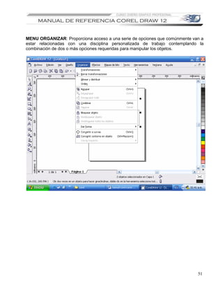 MENU ORGANIZAR: Proporciona acceso a una serie de opciones que comúnmente van a
estar relacionadas con una disciplina personalizada de trabajo contemplando la
combinación de dos o más opciones requeridas para manipular los objetos.




                                                                            51
 