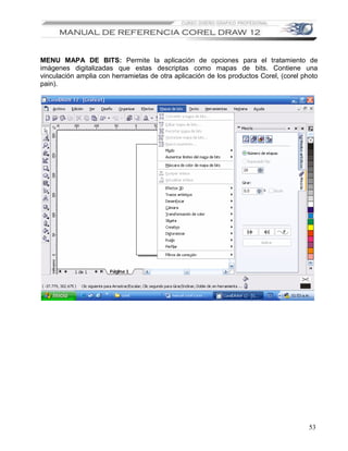 MENU MAPA DE BITS: Permite la aplicación de opciones para el tratamiento de
imágenes digitalizadas que estas descriptas como mapas de bits. Contiene una
vinculación amplia con herramietas de otra aplicación de los productos Corel, (corel photo
pain).




                                                                                       53
 