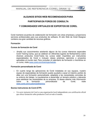 ALGUNOS SITIOS WEB RECOMENDADOS PARA

                      PARTICIPAR EN FOROS DE CONSULTA

          Y COMUNIDADES VIRTUALES DE EXPERTOS DE COREL


Corel mantiene acuerdos de colaboración de formación con otras empresas y proporciona
servicios profesionales para sus productos de software. El sitio Web de Corel Designer
contiene una gran cantidad de recursos gráficos.

Formación

Cursos de formación de Corel

   •   Amplíe sus conocimientos asistiendo alguno de los cursos intensivos especiales
       Corel Training Camp, que se celebran en diferentes lugares de Norteamérica sobre
       diversos productos Corel.Todos los cursos están impartidos por instructores
       especializados de Corel e incluyen clases prácticas, ejercicios y proyectos
       aplicables al mundo real. Para consultar el calendario de formación o inscribirse en
       un curso, visite www.corel.com/trainingschedule.

Formación personalizada de Corel

   •   En cuanto tenga las aplicaciones de Corel instaladas en sus equipos, nuestro
       equipo de especialistas de formación puede ayudarle a sacar el máximo partido de
       ellas con una formación personalizada, adaptada a las necesidades concretas de
       su entorno de trabajo. Le ayudaremos a desarrollar un temario práctico y relevante
       para satisfacer las necesidades de su empresa. Si desea obtener más información
       sobre        la    formación      personalizada       de       Corel,        visite
       www.corel.com/customizedtraining.

Socios instructores de Corel (CTP)

   •   Un socio instructor de Corel es una organización local independiente con certificación oficial
       que ofrece formación sobre productos Corel en todo el mundo.




                                                                                                 59
 