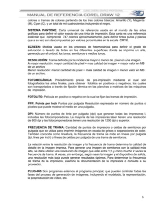 colores o tramas de colores partiendo de los tres colores básicos: Amarillo (Y), Magenta
(M), Cyan (C), y un total de mil cuatrocientos incluyendo el negro.

SISTEMA PANTONE: Carta universal de referencia usada en el mundo de las artes
gráficas para definir el color exacto de una tinta de impresión. Esta carta es una referencia
estándar que comprende 747 colores aproximadamente, para definir tintas puras y planas
que a su vez son descompuestas por valores porcentuales en la escala CMYK.

SCREEN: Medida usada en los procesos de fotomecánica para definir el grado de
saturación o lavado de tintas en las diferentes superficies donde se imprima un arte,
generado por el umbral, los tonos, semitonos y medios tonos,

RESOLUCIÓN: Trama definida por la incidencia mayor o menor de píxel en una imagen.
A mayor resolución: mayor cantidad de píxel + mas calidad de imagen = mayor valor en MB
de un archivo
Menor resolución: menor cantidad de píxel + mala calidad de imagen = menor valor en MB
de un archivo.

FOTOMECÁNICA: Procedimiento previo de pre-impresión mediante el cual son
fotografiados los artes finales, para obtener fotolitos en positivos o negativos, los cuales
son transportados a través de fijación térmica en las planchas o matrices de las máquinas
de impresión.

FOTOLITO: Película en positivo o negativo en la cual se fijan las tramas de impresión.

PPP. Points per Inch Puntos por pulgada Resolución expresada en número de puntos o
píxeles que puede mostrar el medio en una pulgada.

DPI: Número de puntos de tinta por pulgada (dpi) que generan todas las impresoras l,
incluidas las fotocomponedoras. La mayoría de las impresoras láser tienen una resolución
de 600 dpi y las fotocomponedoras tienen una resolución de 1200 dpi o superior.

FRECUENCIA DE TRAMA: Cantidad de puntos de impresora o celdas de semitonos por
pulgada que se utiliza para imprimir imágenes en escala de grises o separaciones de color.
También conocida como lineatura, la frecuencia de trama se mide en líneas por pulgada
(lpi, lines per inch) o líneas de celdas por pulgada de una trama de semitonos.

La relación entre la resolución de imagen y la frecuencia de trama determina la calidad de
detalle en la imagen impresa. Para generar una imagen de semitonos con la calidad más
alta, se debe utilizar una resolución de imagen que esté entre 1,5 y como mucho 2 veces la
frecuencia de trama. A veces, sin embargo, según sean la imagen y el dispositivo de salida,
una resolución más baja puede generar resultados óptimos. Para determinar la frecuencia
de trama de la impresora, examine la documentación de la impresora o consulte a su
proveedor.

PLUG-INS Son programas externos al programa principal, que pueden controlar todas las
fases del proceso de generación de imágenes, incluyendo el modelado, la representación,
la posproducción de vídeo, etc.




                                                                                         6
 