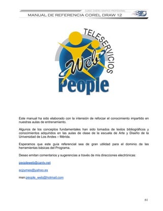 Este manual ha sido elaborado con la intensión de reforzar el conocimiento impartido en
nuestras aulas de entrenamiento.

Algunos de los conceptos fundamentales han sido tomados de textos bibliográficos y
conocimientos adquiridos en las aulas de clase de la escuela de Arte y Diseño de la
Universidad de Los Andes – Mérida.

Esperamos que este guía referencial sea de gran utilidad para el dominio de las
herramientas básicas del Programa.

Deseo emitan comentarios y sugerencias a través de mis direcciones electrónicas:

peopleweb@cantv.net

ecpymes@yahoo.es

msn:people_web@hotmail.com




                                                                                    61
 