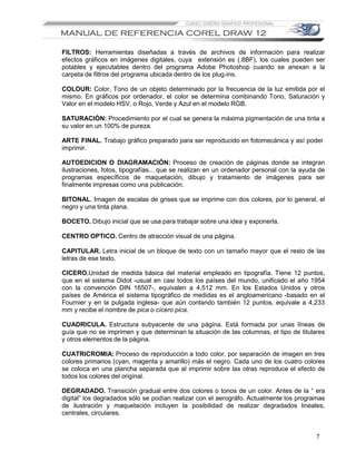 FILTROS: Herramientas diseñadas a través de archivos de información para realizar
efectos gráficos en imágenes digitales, cuya extensión es (.8BF), los cuales pueden ser
potables y ejecutables dentro del programa Adobe Photoshop cuando se anexan a la
carpeta de filtros del programa ubicada dentro de los plug-ins.

COLOUR: Color, Tono de un objeto determinado por la frecuencia de la luz emitida por el
mismo. En gráficos por ordenador, el color se determina combinando Tono, Saturación y
Valor en el modelo HSV, o Rojo, Verde y Azul en el modelo RGB.

SATURACIÓN: Procedimiento por el cual se genera la máxima pigmentación de una tinta a
su valor en un 100% de pureza.

ARTE FINAL. Trabajo gráfico preparado para ser reproducido en fotomecánica y así poder
imprimir.

AUTOEDICION O DIAGRAMACIÓN: Proceso de creación de páginas donde se integran
ilustraciones, fotos, tipografías... que se realizan en un ordenador personal con la ayuda de
programas específicos de maquetación, dibujo y tratamiento de imágenes para ser
finalmente impresas como una publicación.

BITONAL. Imagen de escalas de grises que se imprime con dos colores, por lo general, el
negro y una tinta plana.

BOCETO. Dibujo inicial que se usa para trabajar sobre una idea y exponerla.

CENTRO OPTICO. Centro de atracción visual de una página.

CAPITULAR. Letra inicial de un bloque de texto con un tamaño mayor que el resto de las
letras de ese texto.

CICERO.Unidad de medida básica del material empleado en tipografía. Tiene 12 puntos,
que en el sistema Didot -usual en casi todos los países del mundo, unificado el año 1954
con la convención DIN 16507-, equivalen a 4,512 mm. En los Estados Unidos y otros
países de América el sistema tipográfico de medidas es el angloamericano -basado en el
Fournier y en la pulgada inglesa- que aún contando también 12 puntos, equivale a 4,233
mm y recibe el nombre de pica o cícero pica.

CUADRICULA. Estructura subyacente de una página. Está formada por unas líneas de
guía que no se imprimen y que determinan la situación de las columnas, el tipo de titulares
y otros elementos de la página.

CUATRICROMIA: Proceso de reproducción a todo color, por separación de imagen en tres
colores primarios (cyan, magenta y amarillo) más el negro. Cada uno de los cuatro colores
se coloca en una plancha separada que al imprimir sobre las otras reproduce el efecto de
todos los colores del original.

DEGRADADO. Transición gradual entre dos colores o tonos de un color. Antes de la “ era
digital” los degradados sólo se podían realizar con el aerográfo. Actualmente los programas
de ilustración y maquetación incluyen la posibilidad de realizar degradados lineales,
centrales, circulares.


                                                                                         7
 
