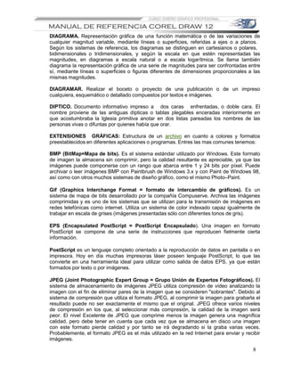 DIAGRAMA. Representación gráfica de una función matemática o de las variaciones de
cualquier magnitud variable, mediante líneas o superficies, referidas a ejes o a planos.
Según los sistemas de referencia, los diagramas se distinguen en cartesianos o polares,
bidimensionales o tridimensionales, y según la escala en que estén representadas las
magnitudes, en diagramas a escala natural o a escala logarítmica. Se llama también
diagrama la representación gráfica de una serie de magnitudes para ser confrontadas entre
sí, mediante líneas o superficies o figuras diferentes de dimensiones proporcionales a las
mismas magnitudes.

DIAGRAMAR. Realizar el boceto o proyecto de una publicación o de un impreso
cualquiera, esquemático o detallado compuestos por textos e imágenes.

DIPTICO. Documento informativo impreso a dos caras enfrentadas, o doble cara. El
nombre proviene de las antiguas dípticas o tablas plegables enceradas interiormente en
que acostumbraba la Iglesia primitiva anotar en dos listas pareadas los nombres de las
personas vivas o difuntas por quienes había que orar.

EXTENSIONES GRÁFICAS: Estructura de un archivo en cuanto a colores y formatos
preestablecidos en diferentes aplicaciones o programas. Entres las mas comunes tenemos:

BMP (BitMap=Mapa de bits). Es el sistema estándar utilizado por Windows. Este formato
de imagen la almacena sin comprimir, pero la calidad resultante es apreciable, ya que las
imágenes puede componerse con un rango que abarca entre 1 y 24 bits por píxel. Puede
archivar o leer imágenes BMP con Paintbrush de Windows 3.x y con Paint de Windows 98,
así como con otros muchos sistemas de diseño gráfico, como el mismo Photo–Paint.

Gif (Graphics Interchange Format = formato de intercambio de gráficos). Es un
sistema de mapa de bits desarrollado por la compañía Compuserve. Archiva las imágenes
comprimidas y es uno de los sistemas que se utilizan para la transmisión de imágenes en
redes telefónicas como internet. Utiliza un sistema de color indexado capaz igualmente de
trabajar en escala de grises (imágenes presentadas sólo con diferentes tonos de gris).

EPS (Encapsulated PostScript = PostScript Encapsulado). Una imagen en formato
PostScript se compone de una serie de instrucciones que reproducen fielmente cierta
información.

PostScript es un lenguaje completo orientado a la reproducción de datos en pantalla o en
impresora. Hoy en día muchas impresoras láser poseen lenguaje PostScript, lo que las
convierte en una herramienta ideal para utilizar como salida de datos EPS, ya que están
formados por texto o por imágenes.

JPEG (Joint Photographic Expert Group = Grupo Unión de Expertos Fotográficos). El
sistema de almacenamiento de imágenes JPEG utiliza compresión de vídeo analizando la
imagen con el fin de eliminar pares de la imagen que se consideren "sobrantes". Debido al
sistema de compresión que utiliza el formato JPEG, al comprimir la imagen para grabarla el
resultado puede no ser exactamente el mismo que el original. JPEG ofrece varios niveles
de compresión en los que, al seleccionar más compresión, la calidad de la imagen será
peor. El nivel Excelente de JPEG que comprime menos la imagen genera una magnífica
calidad, pero debe tener en cuenta que cada vez que se almacena en disco una imagen
con este formato pierde calidad y por tanto se irá degradando si la graba varias veces.
Probablemente, el formato JPEG es el más utilizado en la red Internet para enviar y recibir
imágenes.

                                                                                       8
 