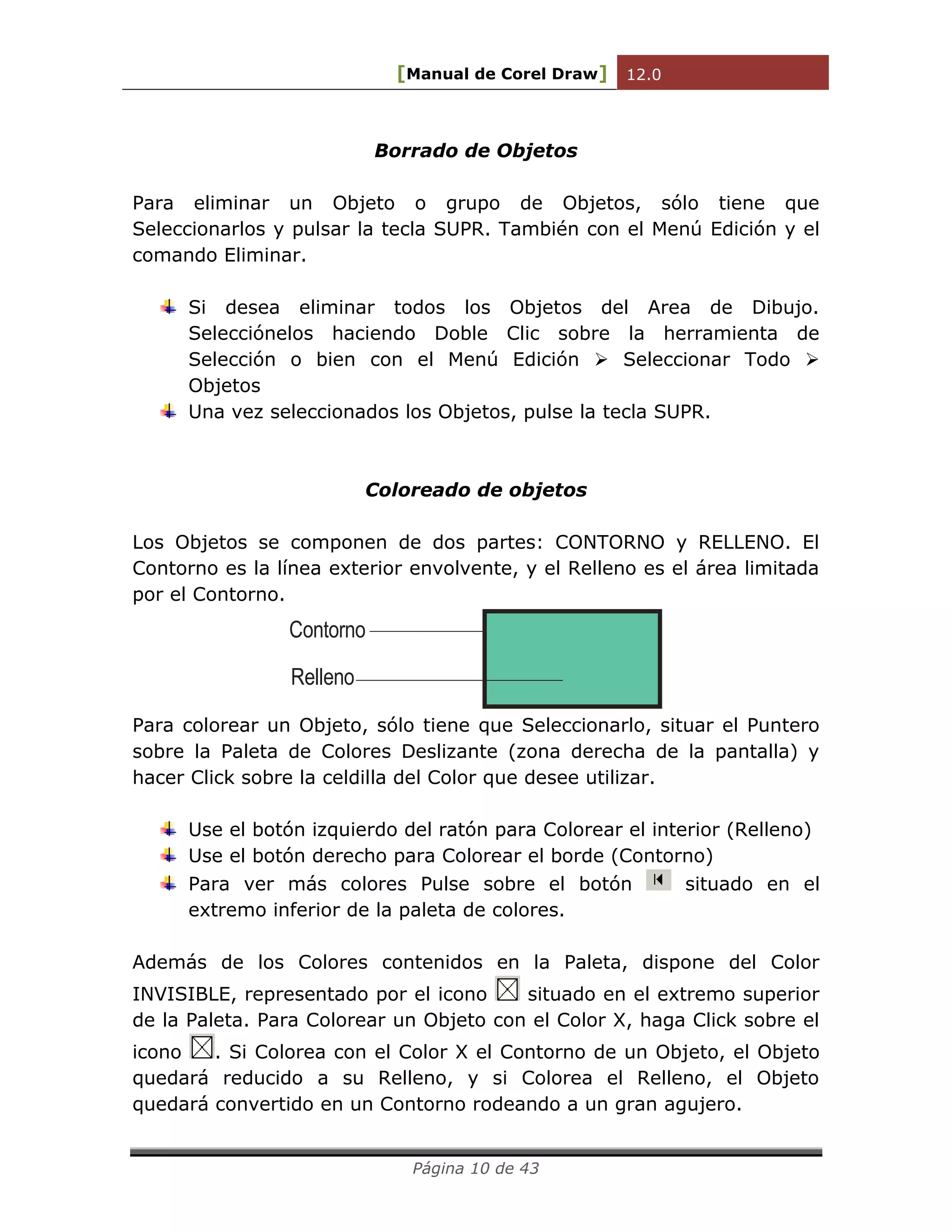[Manual de Corel Draw] 12.0 
Página 10 de 43 
Borrado de Objetos 
Para eliminar un Objeto o grupo de Objetos, sólo tiene que 
Seleccionarlos y pulsar la tecla SUPR. También con el Menú Edición y el 
comando Eliminar. 
Si desea eliminar todos los Objetos del Area de Dibujo. 
Selecciónelos haciendo Doble Clic sobre la herramienta de 
Selección o bien con el Menú Edición  Seleccionar Todo  
Objetos 
Una vez seleccionados los Objetos, pulse la tecla SUPR. 
Coloreado de objetos 
Los Objetos se componen de dos partes: CONTORNO y RELLENO. El 
Contorno es la línea exterior envolvente, y el Relleno es el área limitada 
por el Contorno. 
Contorno 
Relleno 
Para colorear un Objeto, sólo tiene que Seleccionarlo, situar el Puntero 
sobre la Paleta de Colores Deslizante (zona derecha de la pantalla) y 
hacer Click sobre la celdilla del Color que desee utilizar. 
Use el botón izquierdo del ratón para Colorear el interior (Relleno) 
Use el botón derecho para Colorear el borde (Contorno) 
Para ver más colores Pulse sobre el botón situado en el 
extremo inferior de la paleta de colores. 
Además de los Colores contenidos en la Paleta, dispone del Color 
INVISIBLE, representado por el icono situado en el extremo superior 
de la Paleta. Para Colorear un Objeto con el Color X, haga Click sobre el 
icono . Si Colorea con el Color X el Contorno de un Objeto, el Objeto 
quedará reducido a su Relleno, y si Colorea el Relleno, el Objeto 
quedará convertido en un Contorno rodeando a un gran agujero. 
 