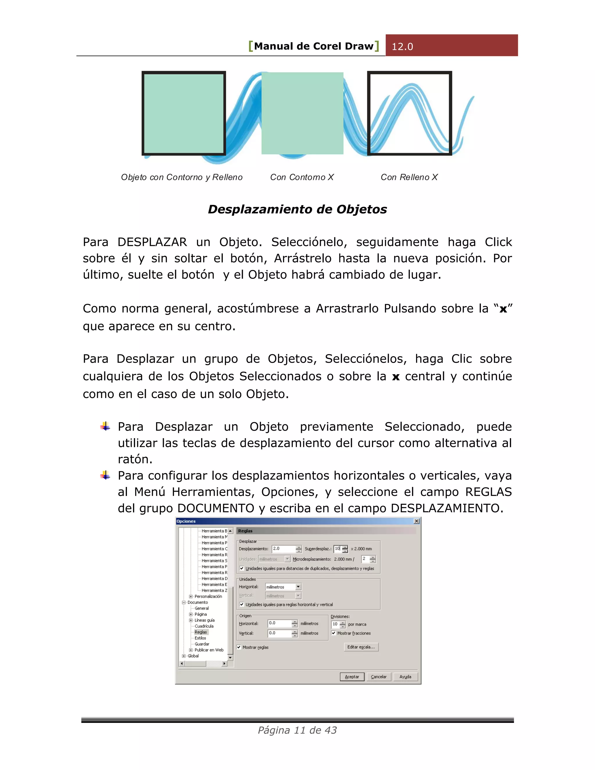 [Manual de Corel Draw] 12.0 
Página 11 de 43 
Objeto con Contorno y Relleno Con Contorno X Con Relleno X 
Desplazamiento de Objetos 
Para DESPLAZAR un Objeto. Selecciónelo, seguidamente haga Click 
sobre él y sin soltar el botón, Arrástrelo hasta la nueva posición. Por 
último, suelte el botón y el Objeto habrá cambiado de lugar. 
Como norma general, acostúmbrese a Arrastrarlo Pulsando sobre la “x” 
que aparece en su centro. 
Para Desplazar un grupo de Objetos, Selecciónelos, haga Clic sobre 
cualquiera de los Objetos Seleccionados o sobre la x central y continúe 
como en el caso de un solo Objeto. 
Para Desplazar un Objeto previamente Seleccionado, puede 
utilizar las teclas de desplazamiento del cursor como alternativa al 
ratón. 
Para configurar los desplazamientos horizontales o verticales, vaya 
al Menú Herramientas, Opciones, y seleccione el campo REGLAS 
del grupo DOCUMENTO y escriba en el campo DESPLAZAMIENTO. 
 