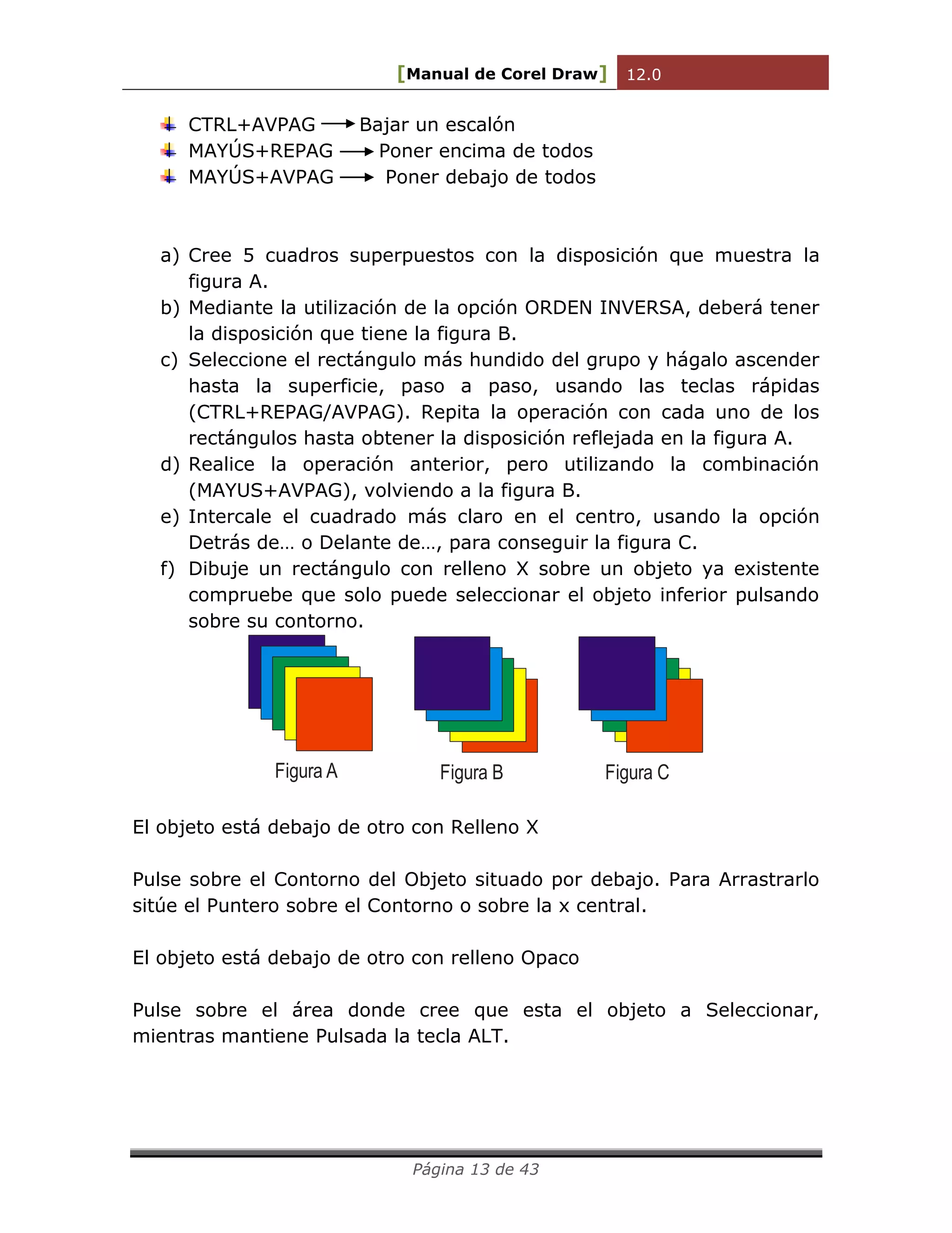 [Manual de Corel Draw] 12.0 
Página 13 de 43 
CTRL+AVPAG Bajar un escalón 
MAYÚS+REPAG Poner encima de todos 
MAYÚS+AVPAG Poner debajo de todos 
a) Cree 5 cuadros superpuestos con la disposición que muestra la 
figura A. 
b) Mediante la utilización de la opción ORDEN INVERSA, deberá tener 
la disposición que tiene la figura B. 
c) Seleccione el rectángulo más hundido del grupo y hágalo ascender 
hasta la superficie, paso a paso, usando las teclas rápidas 
(CTRL+REPAG/AVPAG). Repita la operación con cada uno de los 
rectángulos hasta obtener la disposición reflejada en la figura A. 
d) Realice la operación anterior, pero utilizando la combinación 
(MAYUS+AVPAG), volviendo a la figura B. 
e) Intercale el cuadrado más claro en el centro, usando la opción 
Detrás de… o Delante de…, para conseguir la figura C. 
f) Dibuje un rectángulo con relleno X sobre un objeto ya existente 
compruebe que solo puede seleccionar el objeto inferior pulsando 
sobre su contorno. 
Figura A Figura B Figura C 
El objeto está debajo de otro con Relleno X 
Pulse sobre el Contorno del Objeto situado por debajo. Para Arrastrarlo 
sitúe el Puntero sobre el Contorno o sobre la x central. 
El objeto está debajo de otro con relleno Opaco 
Pulse sobre el área donde cree que esta el objeto a Seleccionar, 
mientras mantiene Pulsada la tecla ALT. 
 