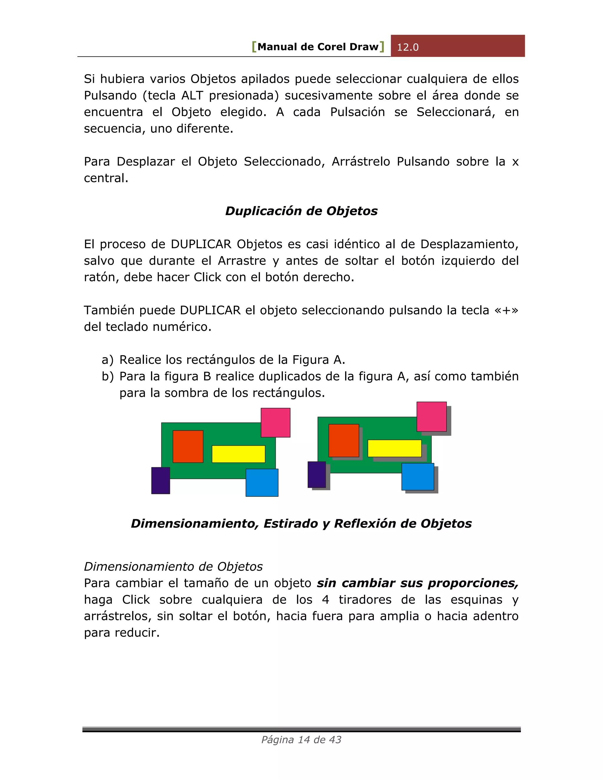 [Manual de Corel Draw] 12.0 
Página 14 de 43 
Si hubiera varios Objetos apilados puede seleccionar cualquiera de ellos 
Pulsando (tecla ALT presionada) sucesivamente sobre el área donde se 
encuentra el Objeto elegido. A cada Pulsación se Seleccionará, en 
secuencia, uno diferente. 
Para Desplazar el Objeto Seleccionado, Arrástrelo Pulsando sobre la x 
central. 
Duplicación de Objetos 
El proceso de DUPLICAR Objetos es casi idéntico al de Desplazamiento, 
salvo que durante el Arrastre y antes de soltar el botón izquierdo del 
ratón, debe hacer Click con el botón derecho. 
También puede DUPLICAR el objeto seleccionando pulsando la tecla «+» 
del teclado numérico. 
a) Realice los rectángulos de la Figura A. 
b) Para la figura B realice duplicados de la figura A, así como también 
para la sombra de los rectángulos. 
Dimensionamiento, Estirado y Reflexión de Objetos 
Dimensionamiento de Objetos 
Para cambiar el tamaño de un objeto sin cambiar sus proporciones, 
haga Click sobre cualquiera de los 4 tiradores de las esquinas y 
arrástrelos, sin soltar el botón, hacia fuera para amplia o hacia adentro 
para reducir. 
 