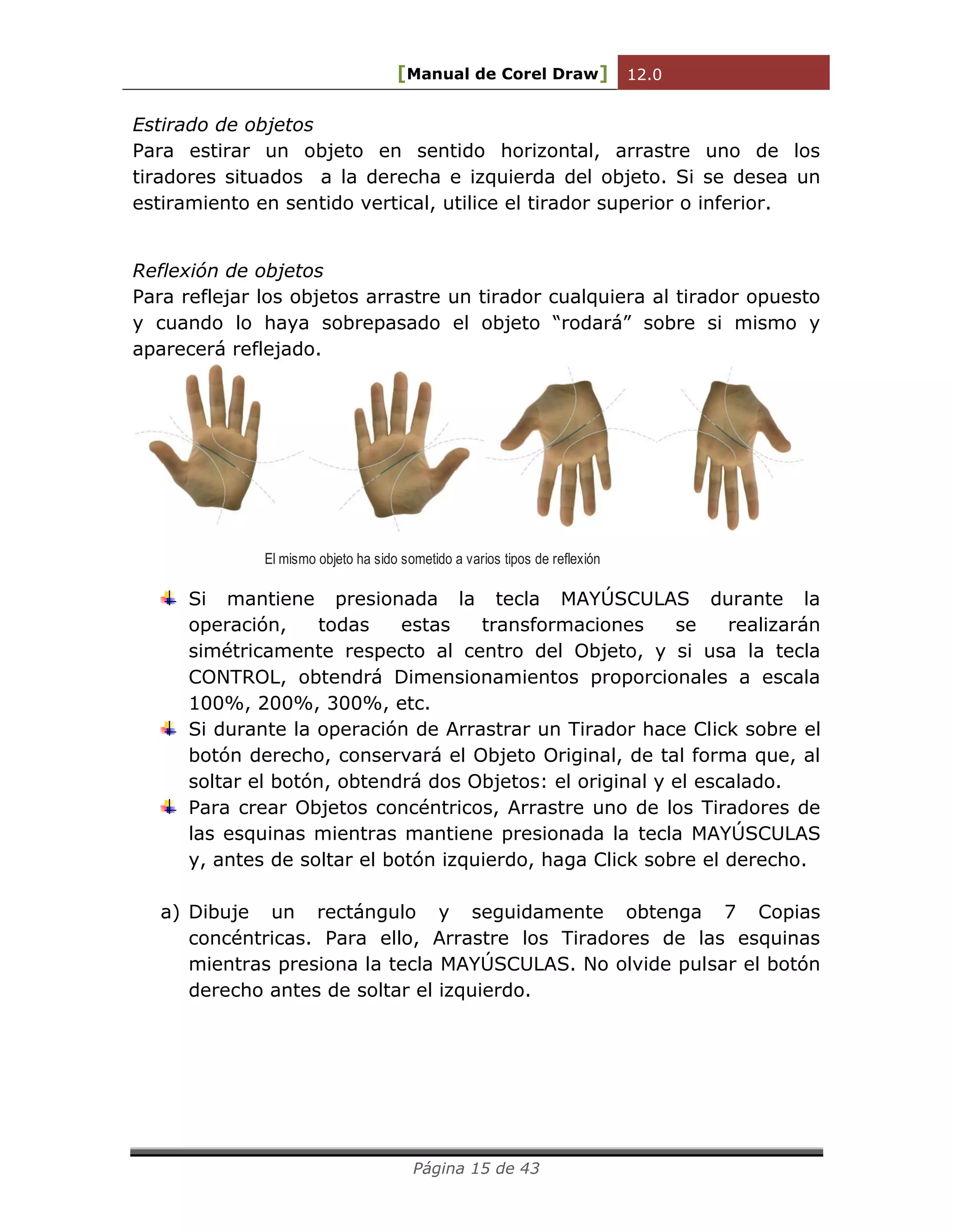 [Manual de Corel Draw] 12.0 
Página 15 de 43 
Estirado de objetos 
Para estirar un objeto en sentido horizontal, arrastre uno de los 
tiradores situados a la derecha e izquierda del objeto. Si se desea un 
estiramiento en sentido vertical, utilice el tirador superior o inferior. 
Reflexión de objetos 
Para reflejar los objetos arrastre un tirador cualquiera al tirador opuesto 
y cuando lo haya sobrepasado el objeto “rodará” sobre si mismo y 
aparecerá reflejado. 
El mismo objeto ha sido sometido a varios tipos de reflexión 
Si mantiene presionada la tecla MAYÚSCULAS durante la 
operación, todas estas transformaciones se realizarán 
simétricamente respecto al centro del Objeto, y si usa la tecla 
CONTROL, obtendrá Dimensionamientos proporcionales a escala 
100%, 200%, 300%, etc. 
Si durante la operación de Arrastrar un Tirador hace Click sobre el 
botón derecho, conservará el Objeto Original, de tal forma que, al 
soltar el botón, obtendrá dos Objetos: el original y el escalado. 
Para crear Objetos concéntricos, Arrastre uno de los Tiradores de 
las esquinas mientras mantiene presionada la tecla MAYÚSCULAS 
y, antes de soltar el botón izquierdo, haga Click sobre el derecho. 
a) Dibuje un rectángulo y seguidamente obtenga 7 Copias 
concéntricas. Para ello, Arrastre los Tiradores de las esquinas 
mientras presiona la tecla MAYÚSCULAS. No olvide pulsar el botón 
derecho antes de soltar el izquierdo. 
 