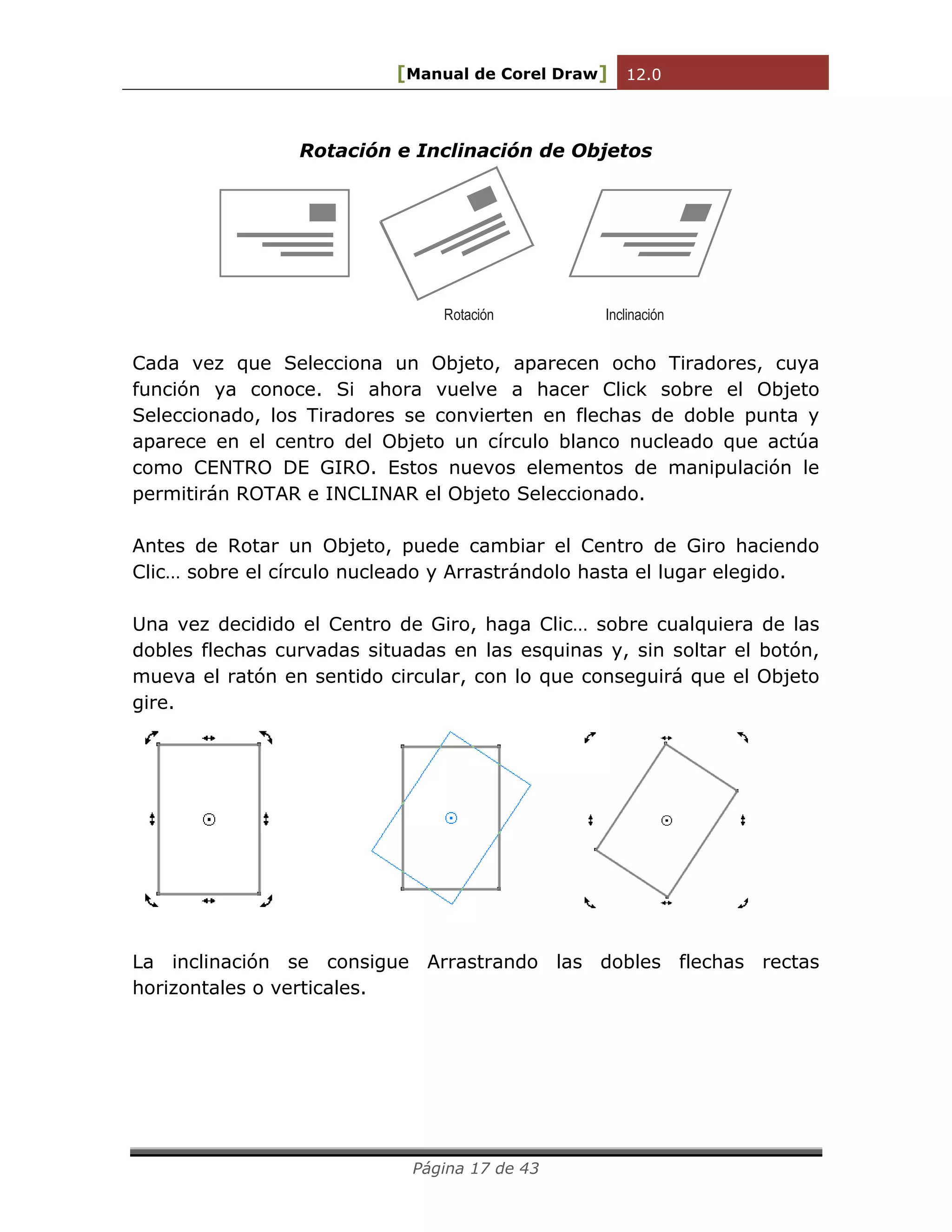 [Manual de Corel Draw] 12.0 
Página 17 de 43 
Rotación e Inclinación de Objetos 
Rotación Inclinación 
Cada vez que Selecciona un Objeto, aparecen ocho Tiradores, cuya 
función ya conoce. Si ahora vuelve a hacer Click sobre el Objeto 
Seleccionado, los Tiradores se convierten en flechas de doble punta y 
aparece en el centro del Objeto un círculo blanco nucleado que actúa 
como CENTRO DE GIRO. Estos nuevos elementos de manipulación le 
permitirán ROTAR e INCLINAR el Objeto Seleccionado. 
Antes de Rotar un Objeto, puede cambiar el Centro de Giro haciendo 
Clic… sobre el círculo nucleado y Arrastrándolo hasta el lugar elegido. 
Una vez decidido el Centro de Giro, haga Clic… sobre cualquiera de las 
dobles flechas curvadas situadas en las esquinas y, sin soltar el botón, 
mueva el ratón en sentido circular, con lo que conseguirá que el Objeto 
gire. 
La inclinación se consigue Arrastrando las dobles flechas rectas 
horizontales o verticales. 
 