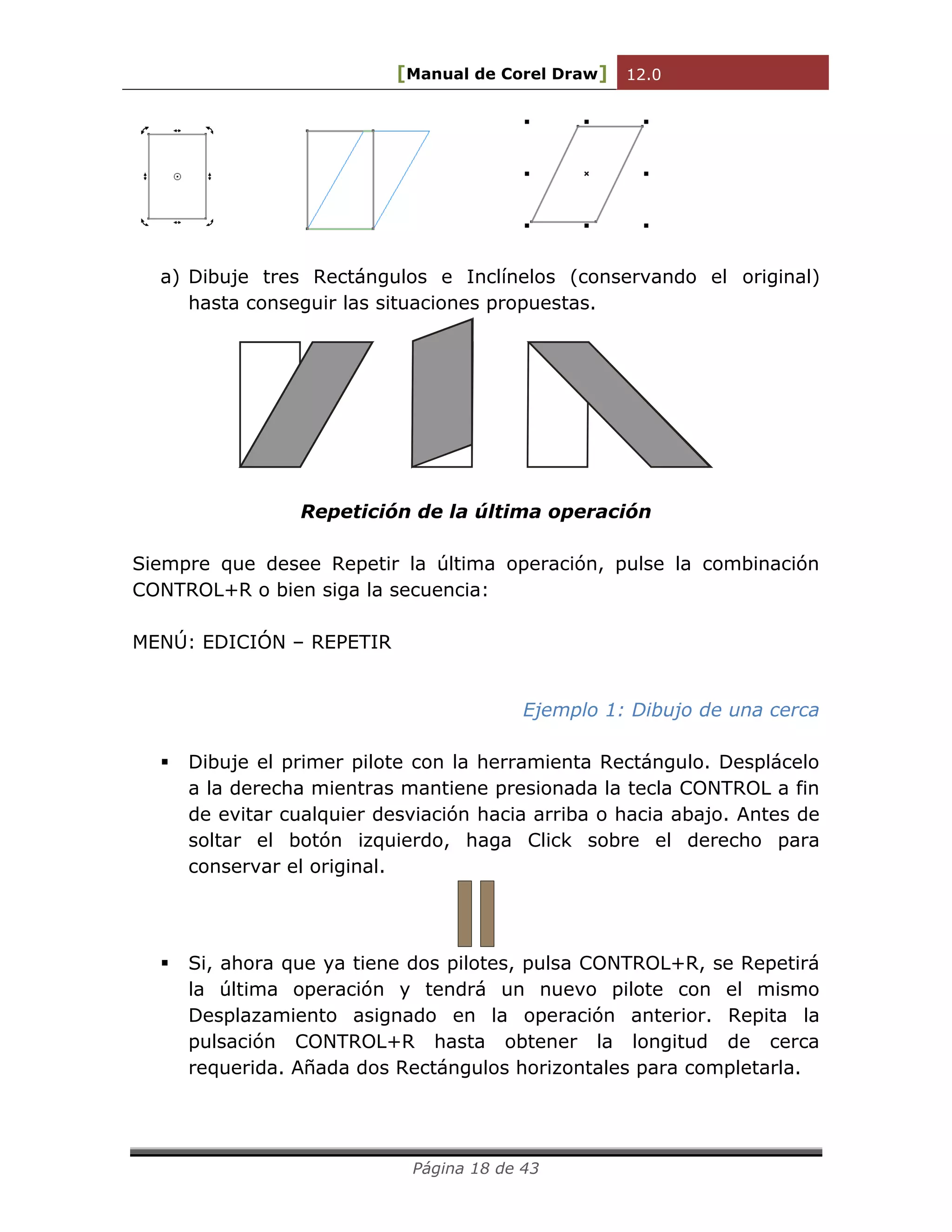 [Manual de Corel Draw] 12.0 
Página 18 de 43 
a) Dibuje tres Rectángulos e Inclínelos (conservando el original) 
hasta conseguir las situaciones propuestas. 
Repetición de la última operación 
Siempre que desee Repetir la última operación, pulse la combinación 
CONTROL+R o bien siga la secuencia: 
MENÚ: EDICIÓN – REPETIR 
Ejemplo 1: Dibujo de una cerca 
 Dibuje el primer pilote con la herramienta Rectángulo. Desplácelo 
a la derecha mientras mantiene presionada la tecla CONTROL a fin 
de evitar cualquier desviación hacia arriba o hacia abajo. Antes de 
soltar el botón izquierdo, haga Click sobre el derecho para 
conservar el original. 
 Si, ahora que ya tiene dos pilotes, pulsa CONTROL+R, se Repetirá 
la última operación y tendrá un nuevo pilote con el mismo 
Desplazamiento asignado en la operación anterior. Repita la 
pulsación CONTROL+R hasta obtener la longitud de cerca 
requerida. Añada dos Rectángulos horizontales para completarla. 
 