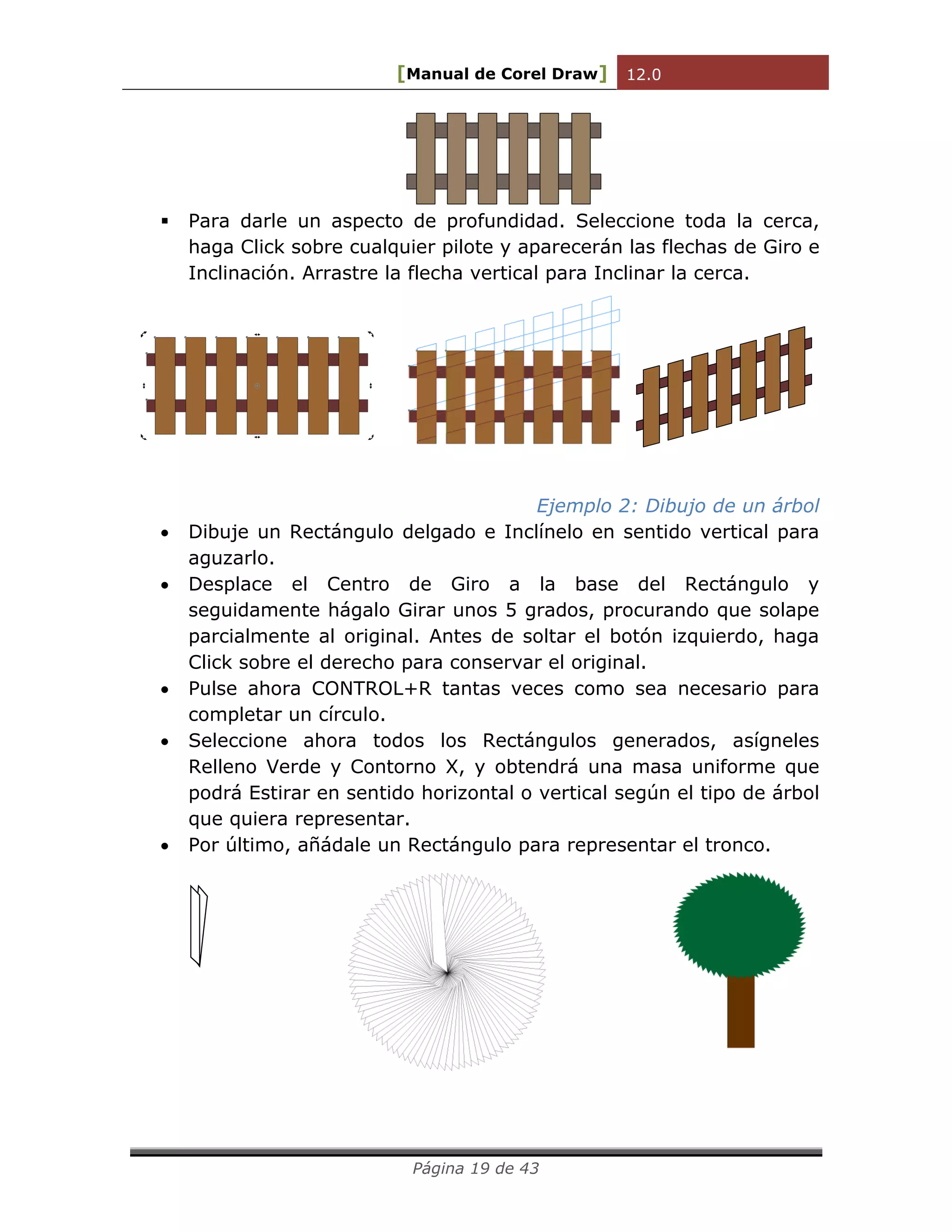 [Manual de Corel Draw] 12.0 
Página 19 de 43 
 Para darle un aspecto de profundidad. Seleccione toda la cerca, 
haga Click sobre cualquier pilote y aparecerán las flechas de Giro e 
Inclinación. Arrastre la flecha vertical para Inclinar la cerca. 
Ejemplo 2: Dibujo de un árbol 
 Dibuje un Rectángulo delgado e Inclínelo en sentido vertical para 
aguzarlo. 
 Desplace el Centro de Giro a la base del Rectángulo y 
seguidamente hágalo Girar unos 5 grados, procurando que solape 
parcialmente al original. Antes de soltar el botón izquierdo, haga 
Click sobre el derecho para conservar el original. 
 Pulse ahora CONTROL+R tantas veces como sea necesario para 
completar un círculo. 
 Seleccione ahora todos los Rectángulos generados, asígneles 
Relleno Verde y Contorno X, y obtendrá una masa uniforme que 
podrá Estirar en sentido horizontal o vertical según el tipo de árbol 
que quiera representar. 
 Por último, añádale un Rectángulo para representar el tronco. 
 