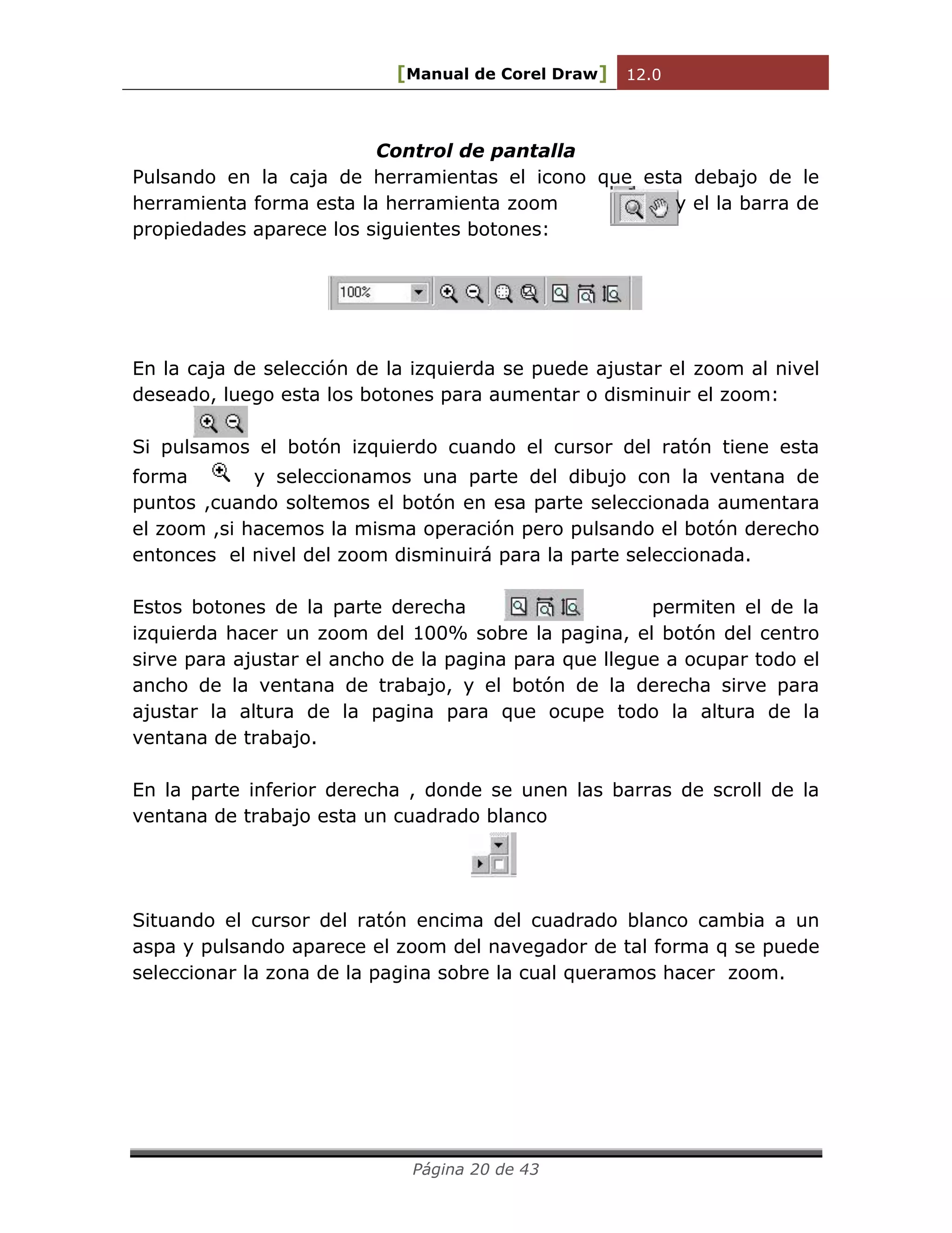 [Manual de Corel Draw] 12.0 
Página 20 de 43 
Control de pantalla 
Pulsando en la caja de herramientas el icono que esta debajo de le herramienta forma esta la herramienta zoom y el la barra de propiedades aparece los siguientes botones: 
En la caja de selección de la izquierda se puede ajustar el zoom al nivel deseado, luego esta los botones para aumentar o disminuir el zoom: 
Si pulsamos el botón izquierdo cuando el cursor del ratón tiene esta forma y seleccionamos una parte del dibujo con la ventana de puntos ,cuando soltemos el botón en esa parte seleccionada aumentara el zoom ,si hacemos la misma operación pero pulsando el botón derecho entonces el nivel del zoom disminuirá para la parte seleccionada. 
Estos botones de la parte derecha permiten el de la izquierda hacer un zoom del 100% sobre la pagina, el botón del centro sirve para ajustar el ancho de la pagina para que llegue a ocupar todo el ancho de la ventana de trabajo, y el botón de la derecha sirve para ajustar la altura de la pagina para que ocupe todo la altura de la ventana de trabajo. 
En la parte inferior derecha , donde se unen las barras de scroll de la ventana de trabajo esta un cuadrado blanco 
Situando el cursor del ratón encima del cuadrado blanco cambia a un aspa y pulsando aparece el zoom del navegador de tal forma q se puede seleccionar la zona de la pagina sobre la cual queramos hacer zoom. 
 