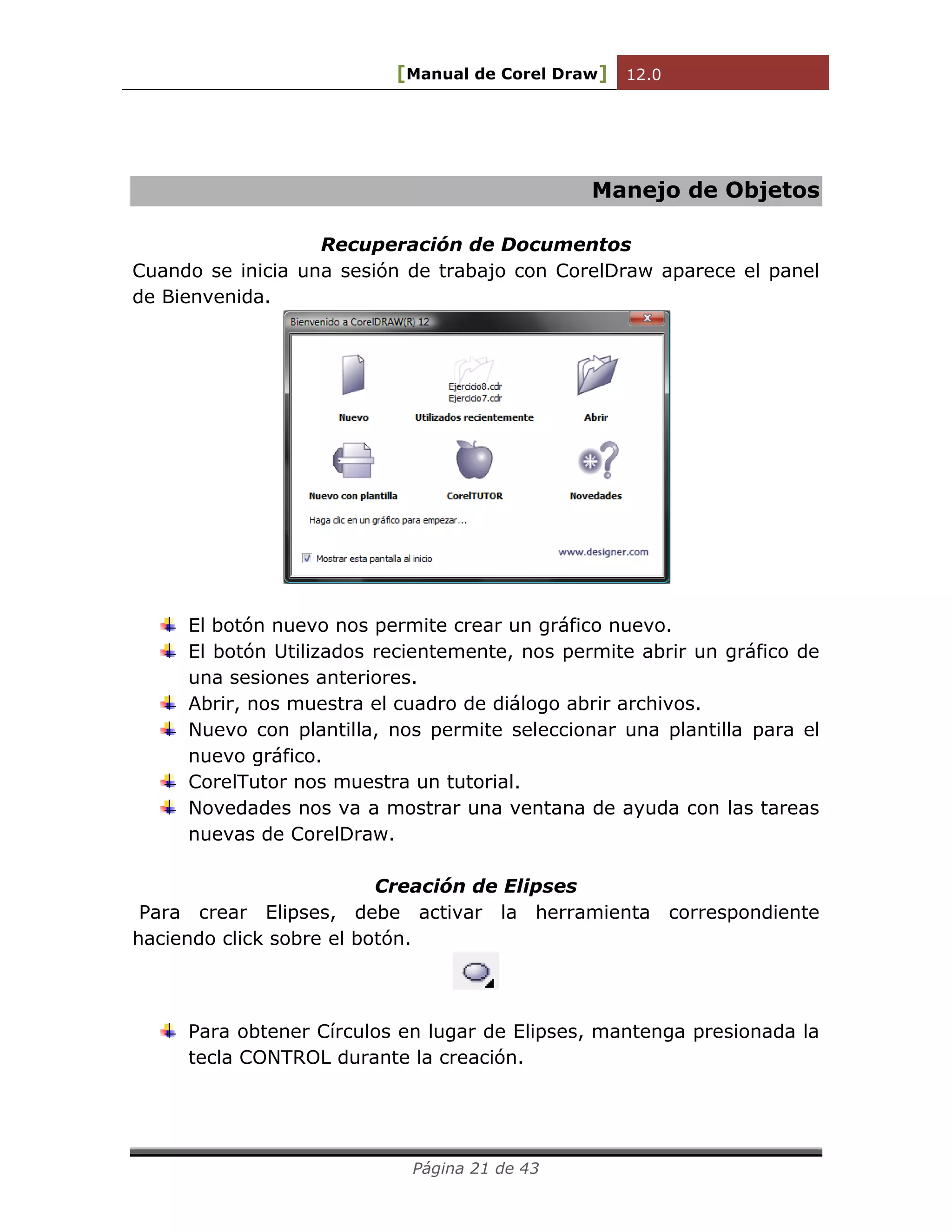 [Manual de Corel Draw] 12.0 
Página 21 de 43 
Manejo de Objetos 
Recuperación de Documentos 
Cuando se inicia una sesión de trabajo con CorelDraw aparece el panel de Bienvenida. 
El botón nuevo nos permite crear un gráfico nuevo. 
El botón Utilizados recientemente, nos permite abrir un gráfico de una sesiones anteriores. 
Abrir, nos muestra el cuadro de diálogo abrir archivos. 
Nuevo con plantilla, nos permite seleccionar una plantilla para el nuevo gráfico. 
CorelTutor nos muestra un tutorial. 
Novedades nos va a mostrar una ventana de ayuda con las tareas nuevas de CorelDraw. 
Creación de Elipses 
Para crear Elipses, debe activar la herramienta correspondiente haciendo click sobre el botón. 
Para obtener Círculos en lugar de Elipses, mantenga presionada la tecla CONTROL durante la creación.  