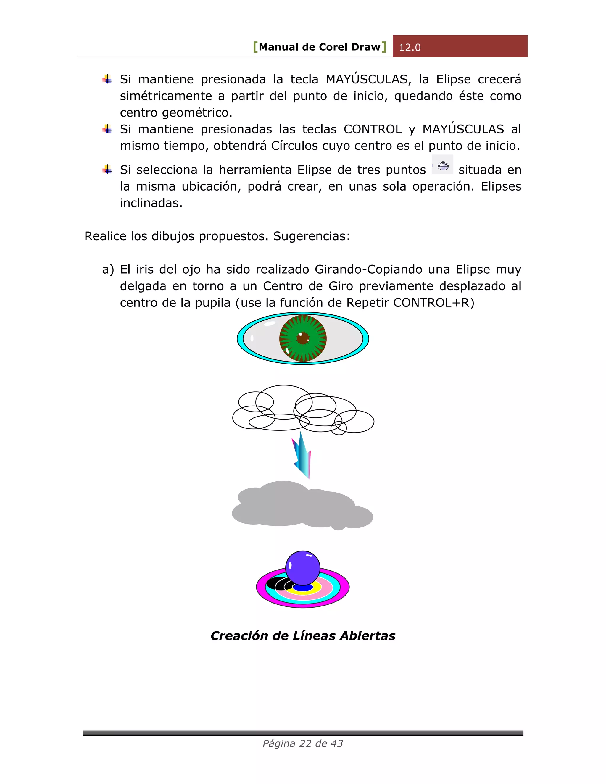 [Manual de Corel Draw] 12.0 
Página 22 de 43 
Si mantiene presionada la tecla MAYÚSCULAS, la Elipse crecerá 
simétricamente a partir del punto de inicio, quedando éste como 
centro geométrico. 
Si mantiene presionadas las teclas CONTROL y MAYÚSCULAS al 
mismo tiempo, obtendrá Círculos cuyo centro es el punto de inicio. 
Si selecciona la herramienta Elipse de tres puntos situada en 
la misma ubicación, podrá crear, en unas sola operación. Elipses 
inclinadas. 
Realice los dibujos propuestos. Sugerencias: 
a) El iris del ojo ha sido realizado Girando-Copiando una Elipse muy 
delgada en torno a un Centro de Giro previamente desplazado al 
centro de la pupila (use la función de Repetir CONTROL+R) 
Creación de Líneas Abiertas 
 