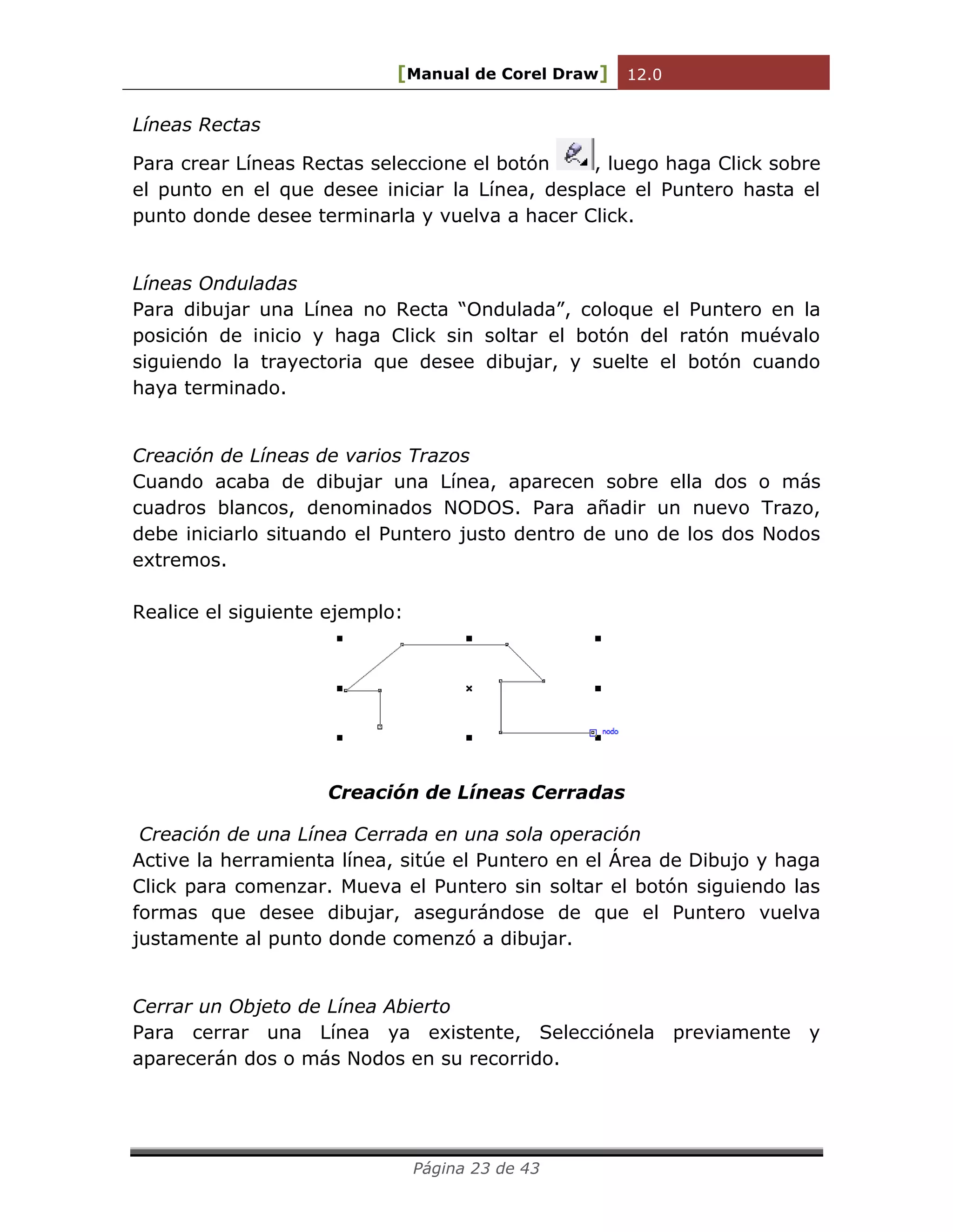 [Manual de Corel Draw] 12.0 
Página 23 de 43 
Líneas Rectas 
Para crear Líneas Rectas seleccione el botón 
, luego haga Click sobre el punto en el que desee iniciar la Línea, desplace el Puntero hasta el punto donde desee terminarla y vuelva a hacer Click. 
Líneas Onduladas 
Para dibujar una Línea no Recta “Ondulada”, coloque el Puntero en la posición de inicio y haga Click sin soltar el botón del ratón muévalo siguiendo la trayectoria que desee dibujar, y suelte el botón cuando haya terminado. 
Creación de Líneas de varios Trazos 
Cuando acaba de dibujar una Línea, aparecen sobre ella dos o más cuadros blancos, denominados NODOS. Para añadir un nuevo Trazo, debe iniciarlo situando el Puntero justo dentro de uno de los dos Nodos extremos. 
Realice el siguiente ejemplo: 
Creación de Líneas Cerradas 
Creación de una Línea Cerrada en una sola operación 
Active la herramienta línea, sitúe el Puntero en el Área de Dibujo y haga Click para comenzar. Mueva el Puntero sin soltar el botón siguiendo las formas que desee dibujar, asegurándose de que el Puntero vuelva justamente al punto donde comenzó a dibujar. 
Cerrar un Objeto de Línea Abierto 
Para cerrar una Línea ya existente, Selecciónela previamente y aparecerán dos o más Nodos en su recorrido. 
 