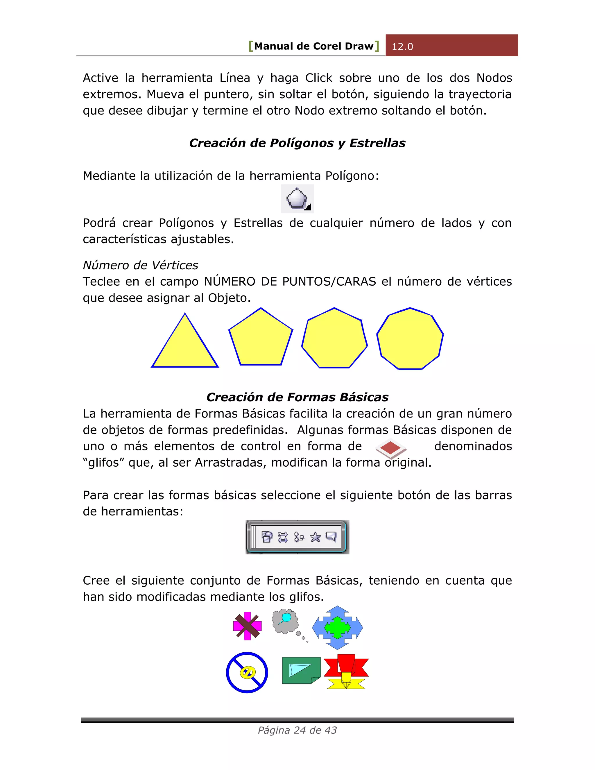 [Manual de Corel Draw] 12.0 
Página 24 de 43 
Active la herramienta Línea y haga Click sobre uno de los dos Nodos 
extremos. Mueva el puntero, sin soltar el botón, siguiendo la trayectoria 
que desee dibujar y termine el otro Nodo extremo soltando el botón. 
Creación de Polígonos y Estrellas 
Mediante la utilización de la herramienta Polígono: 
Podrá crear Polígonos y Estrellas de cualquier número de lados y con 
características ajustables. 
Número de Vértices 
Teclee en el campo NÚMERO DE PUNTOS/CARAS el número de vértices 
que desee asignar al Objeto. 
Creación de Formas Básicas 
La herramienta de Formas Básicas facilita la creación de un gran número 
de objetos de formas predefinidas. Algunas formas Básicas disponen de 
uno o más elementos de control en forma de denominados 
“glifos” que, al ser Arrastradas, modifican la forma original. 
Para crear las formas básicas seleccione el siguiente botón de las barras 
de herramientas: 
Cree el siguiente conjunto de Formas Básicas, teniendo en cuenta que 
han sido modificadas mediante los glifos. 
 