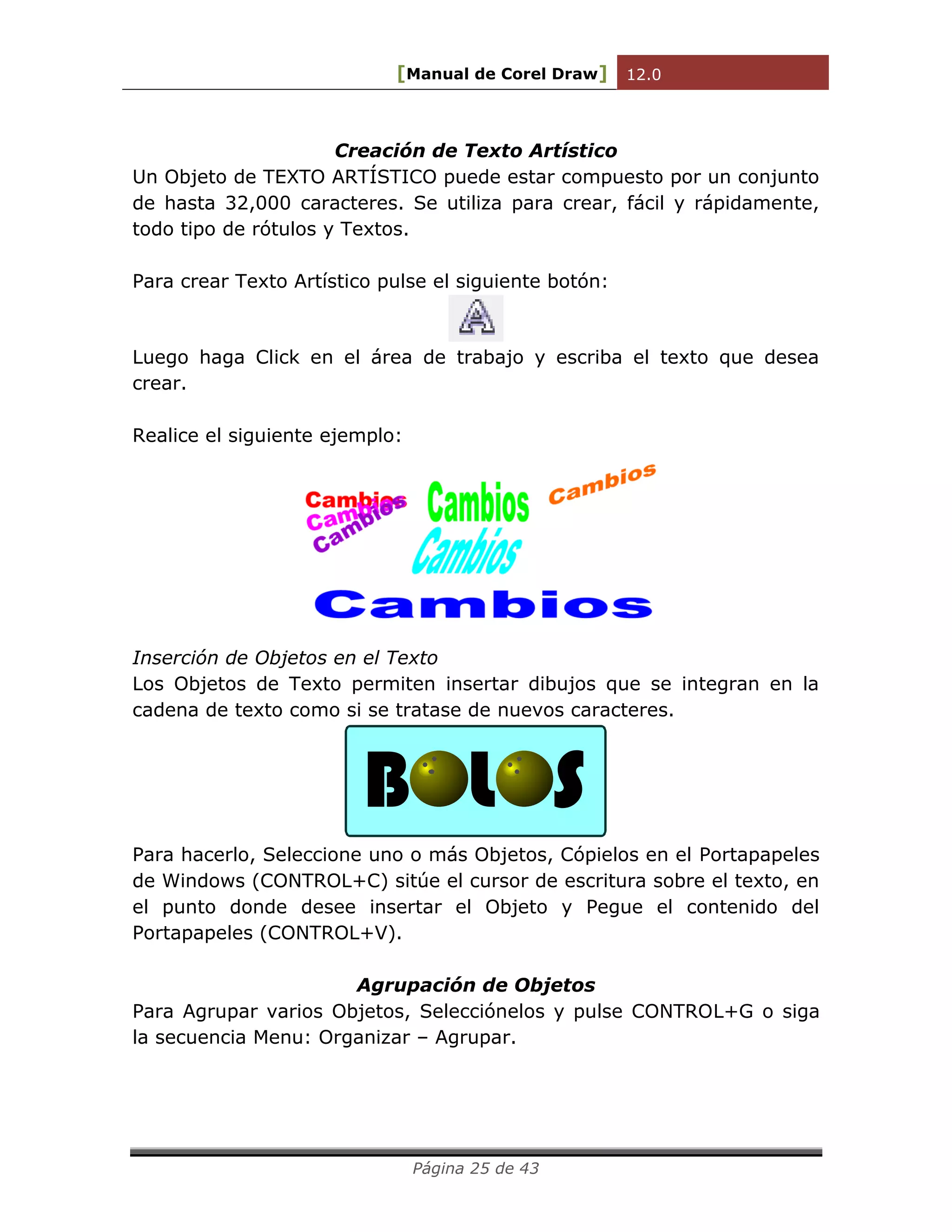 [Manual de Corel Draw] 12.0 
Página 25 de 43 
Creación de Texto Artístico 
Un Objeto de TEXTO ARTÍSTICO puede estar compuesto por un conjunto 
de hasta 32,000 caracteres. Se utiliza para crear, fácil y rápidamente, 
todo tipo de rótulos y Textos. 
Para crear Texto Artístico pulse el siguiente botón: 
Luego haga Click en el área de trabajo y escriba el texto que desea 
crear. 
Realice el siguiente ejemplo: 
Inserción de Objetos en el Texto 
Los Objetos de Texto permiten insertar dibujos que se integran en la 
cadena de texto como si se tratase de nuevos caracteres. 
B L S 
Para hacerlo, Seleccione uno o más Objetos, Cópielos en el Portapapeles 
de Windows (CONTROL+C) sitúe el cursor de escritura sobre el texto, en 
el punto donde desee insertar el Objeto y Pegue el contenido del 
Portapapeles (CONTROL+V). 
Agrupación de Objetos 
Para Agrupar varios Objetos, Selecciónelos y pulse CONTROL+G o siga 
la secuencia Menu: Organizar – Agrupar. 
 