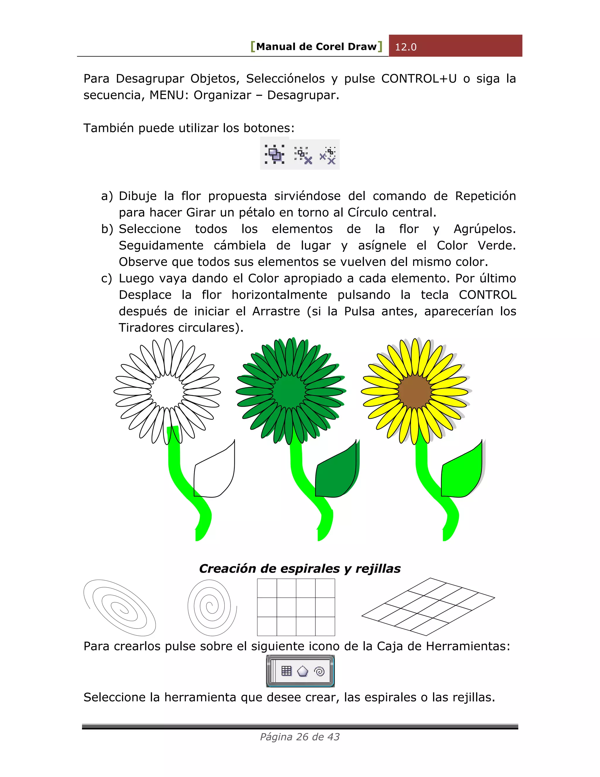 [Manual de Corel Draw] 12.0 
Página 26 de 43 
Para Desagrupar Objetos, Selecciónelos y pulse CONTROL+U o siga la 
secuencia, MENU: Organizar – Desagrupar. 
También puede utilizar los botones: 
a) Dibuje la flor propuesta sirviéndose del comando de Repetición 
para hacer Girar un pétalo en torno al Círculo central. 
b) Seleccione todos los elementos de la flor y Agrúpelos. 
Seguidamente cámbiela de lugar y asígnele el Color Verde. 
Observe que todos sus elementos se vuelven del mismo color. 
c) Luego vaya dando el Color apropiado a cada elemento. Por último 
Desplace la flor horizontalmente pulsando la tecla CONTROL 
después de iniciar el Arrastre (si la Pulsa antes, aparecerían los 
Tiradores circulares). 
Creación de espirales y rejillas 
Para crearlos pulse sobre el siguiente icono de la Caja de Herramientas: 
Seleccione la herramienta que desee crear, las espirales o las rejillas. 
 