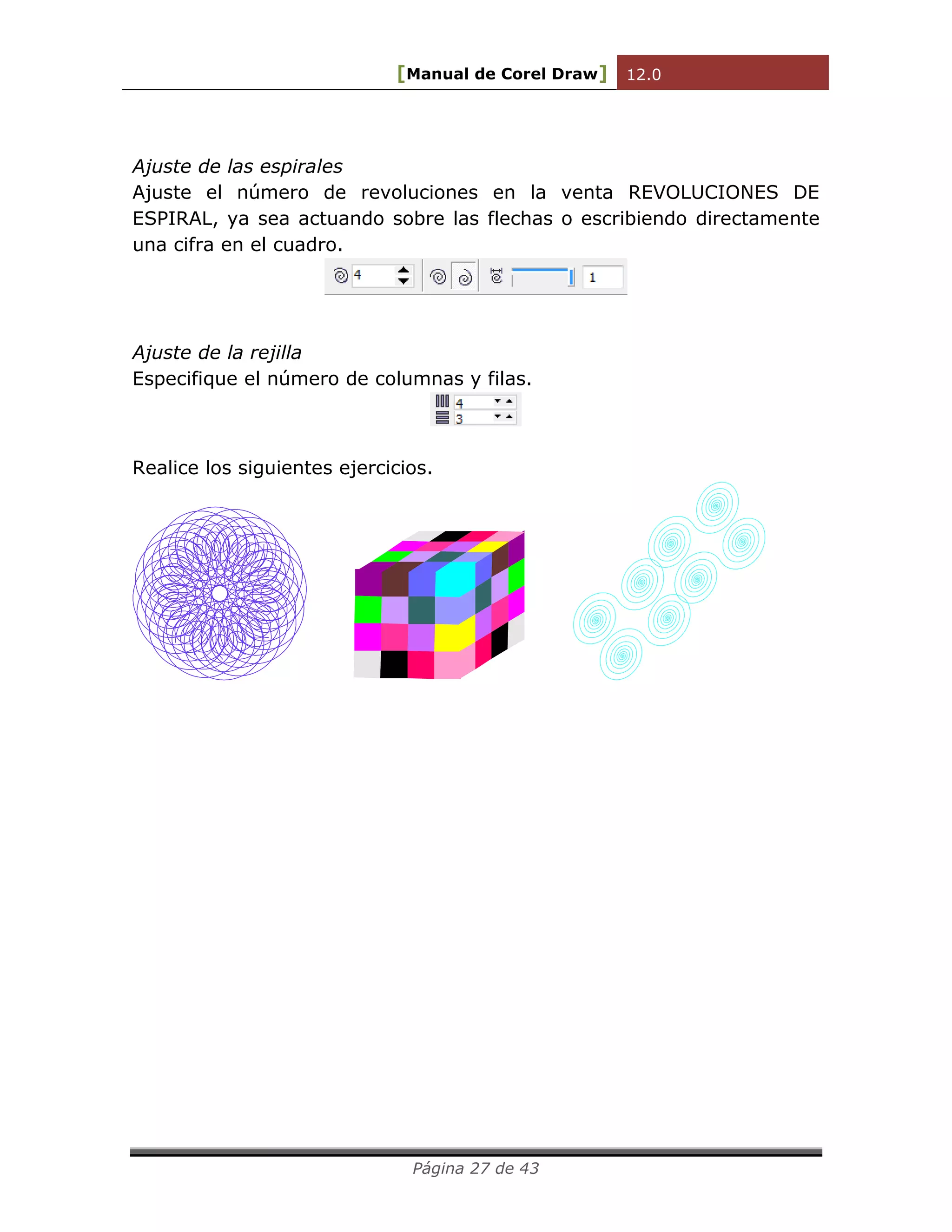 [Manual de Corel Draw] 12.0 
Página 27 de 43 
Ajuste de las espirales 
Ajuste el número de revoluciones en la venta REVOLUCIONES DE 
ESPIRAL, ya sea actuando sobre las flechas o escribiendo directamente 
una cifra en el cuadro. 
Ajuste de la rejilla 
Especifique el número de columnas y filas. 
Realice los siguientes ejercicios. 
 