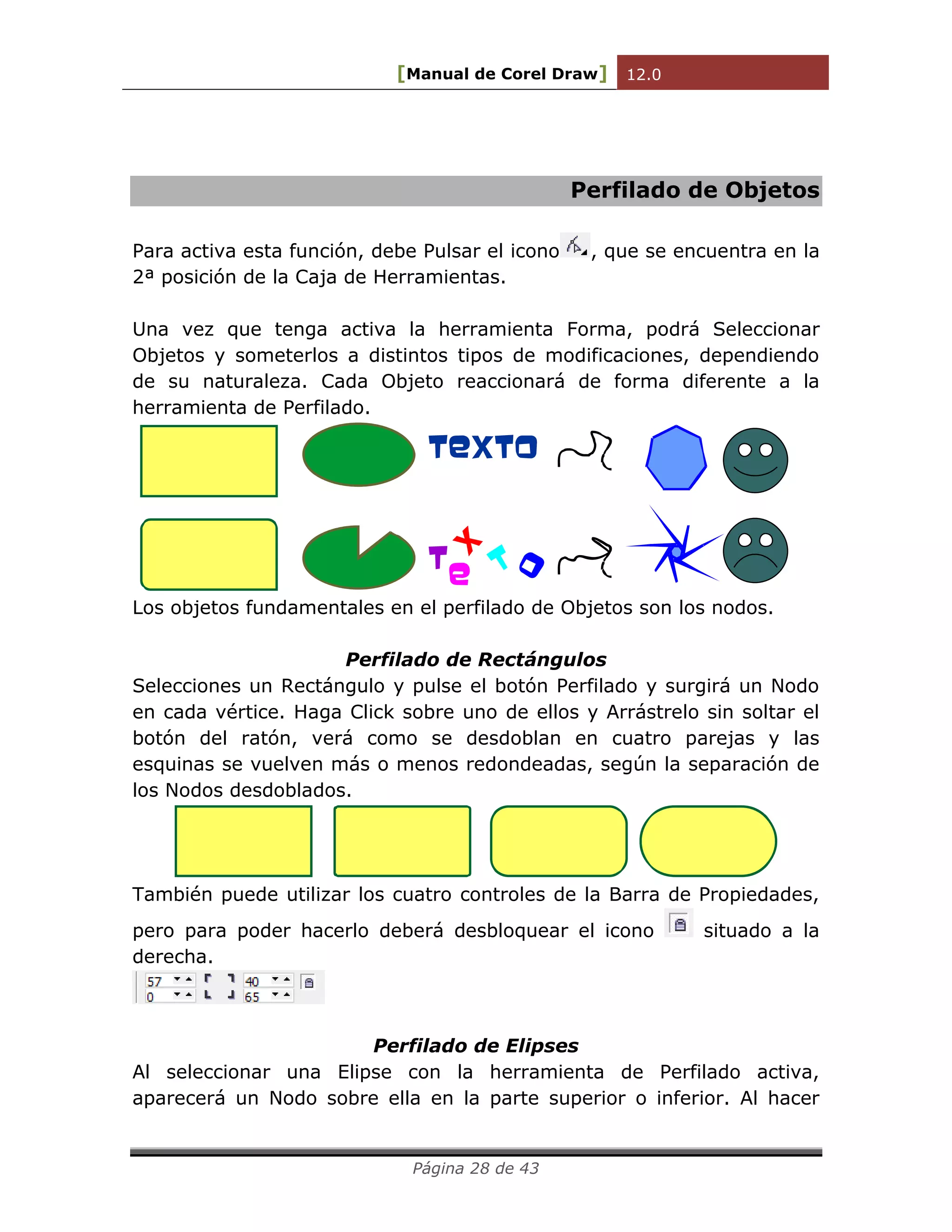 [Manual de Corel Draw] 12.0 
Página 28 de 43 
Perfilado de Objetos 
Para activa esta función, debe Pulsar el icono , que se encuentra en la 
2ª posición de la Caja de Herramientas. 
Una vez que tenga activa la herramienta Forma, podrá Seleccionar 
Objetos y someterlos a distintos tipos de modificaciones, dependiendo 
de su naturaleza. Cada Objeto reaccionará de forma diferente a la 
herramienta de Perfilado. 
Texto 
T 
e 
x 
to 
Los objetos fundamentales en el perfilado de Objetos son los nodos. 
Perfilado de Rectángulos 
Selecciones un Rectángulo y pulse el botón Perfilado y surgirá un Nodo 
en cada vértice. Haga Click sobre uno de ellos y Arrástrelo sin soltar el 
botón del ratón, verá como se desdoblan en cuatro parejas y las 
esquinas se vuelven más o menos redondeadas, según la separación de 
los Nodos desdoblados. 
También puede utilizar los cuatro controles de la Barra de Propiedades, 
pero para poder hacerlo deberá desbloquear el icono situado a la 
derecha. 
Perfilado de Elipses 
Al seleccionar una Elipse con la herramienta de Perfilado activa, 
aparecerá un Nodo sobre ella en la parte superior o inferior. Al hacer 
 