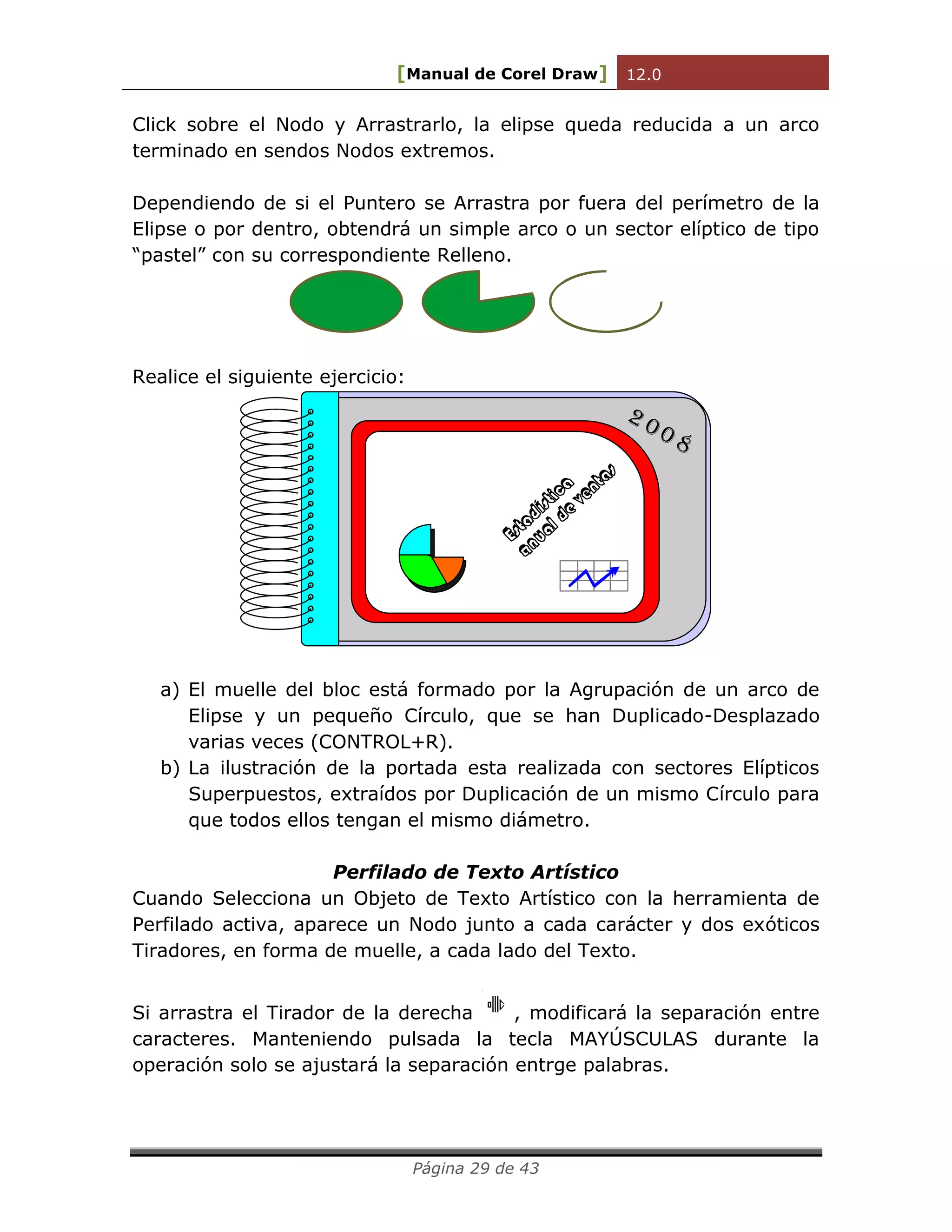 [Manual de Corel Draw] 12.0 
Página 29 de 43 
Click sobre el Nodo y Arrastrarlo, la elipse queda reducida a un arco 
terminado en sendos Nodos extremos. 
Dependiendo de si el Puntero se Arrastra por fuera del perímetro de la 
Elipse o por dentro, obtendrá un simple arco o un sector elíptico de tipo 
“pastel” con su correspondiente Relleno. 
Realice el siguiente ejercicio: 
Estadística 
anual de ventas 
2 0 0 8 
a) El muelle del bloc está formado por la Agrupación de un arco de 
Elipse y un pequeño Círculo, que se han Duplicado-Desplazado 
varias veces (CONTROL+R). 
b) La ilustración de la portada esta realizada con sectores Elípticos 
Superpuestos, extraídos por Duplicación de un mismo Círculo para 
que todos ellos tengan el mismo diámetro. 
Perfilado de Texto Artístico 
Cuando Selecciona un Objeto de Texto Artístico con la herramienta de 
Perfilado activa, aparece un Nodo junto a cada carácter y dos exóticos 
Tiradores, en forma de muelle, a cada lado del Texto. 
Si arrastra el Tirador de la derecha , modificará la separación entre 
caracteres. Manteniendo pulsada la tecla MAYÚSCULAS durante la 
operación solo se ajustará la separación entrge palabras. 
 