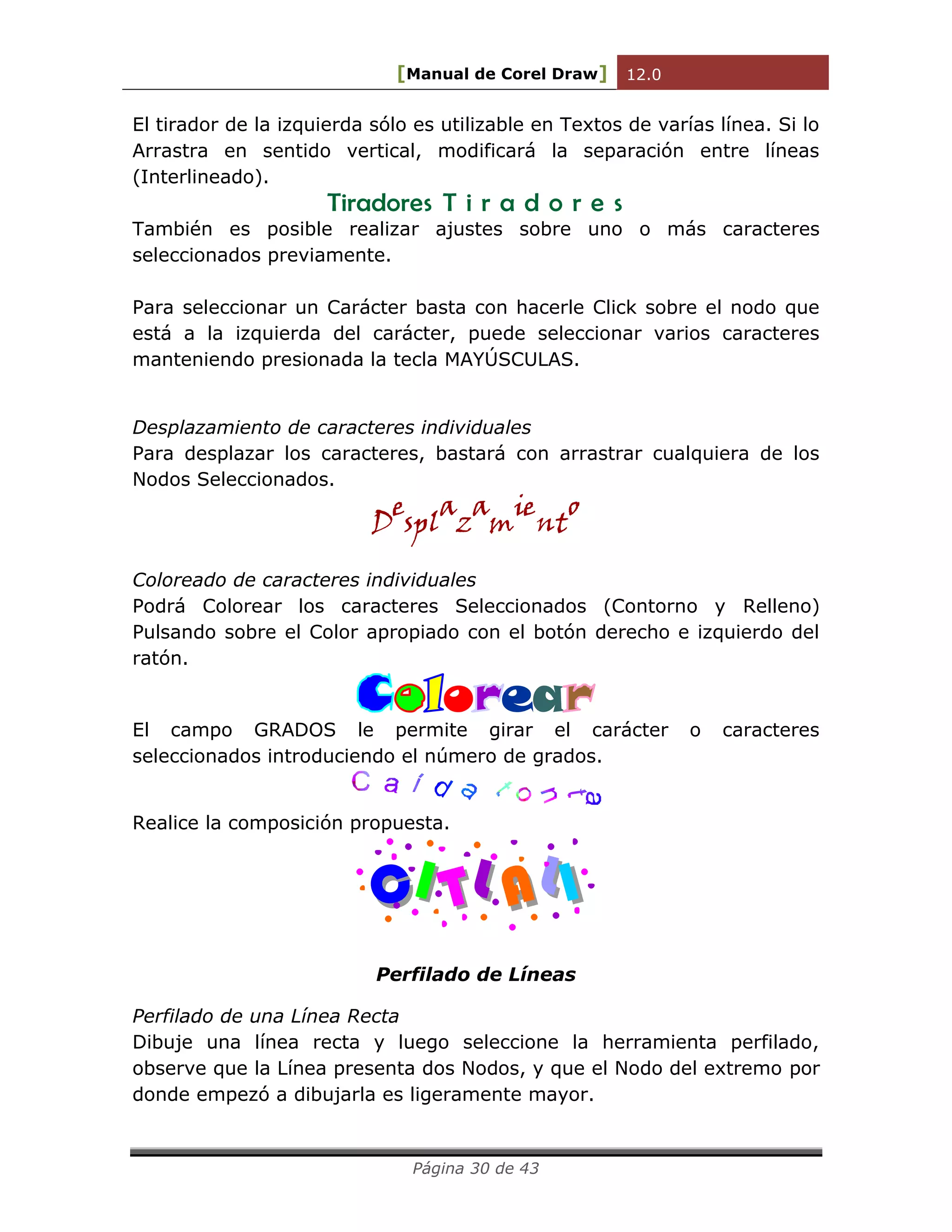 [Manual de Corel Draw] 12.0 
Página 30 de 43 
El tirador de la izquierda sólo es utilizable en Textos de varías línea. Si lo 
Arrastra en sentido vertical, modificará la separación entre líneas 
(Interlineado). 
Tiradores T i r a d o r e s 
También es posible realizar ajustes sobre uno o más caracteres 
seleccionados previamente. 
Para seleccionar un Carácter basta con hacerle Click sobre el nodo que 
está a la izquierda del carácter, puede seleccionar varios caracteres 
manteniendo presionada la tecla MAYÚSCULAS. 
Desplazamiento de caracteres individuales 
Para desplazar los caracteres, bastará con arrastrar cualquiera de los 
Nodos Seleccionados. 
Desplazamiento 
Coloreado de caracteres individuales 
Podrá Colorear los caracteres Seleccionados (Contorno y Relleno) 
Pulsando sobre el Color apropiado con el botón derecho e izquierdo del 
ratón. 
o ea 
El campo GRADOS le permite girar el carácter o caracteres 
seleccionados introduciendo el número de grados. 
Realice la composición propuesta. 
C I T L A L 
I 
Perfilado de Líneas 
Perfilado de una Línea Recta 
Dibuje una línea recta y luego seleccione la herramienta perfilado, 
observe que la Línea presenta dos Nodos, y que el Nodo del extremo por 
donde empezó a dibujarla es ligeramente mayor. 
 