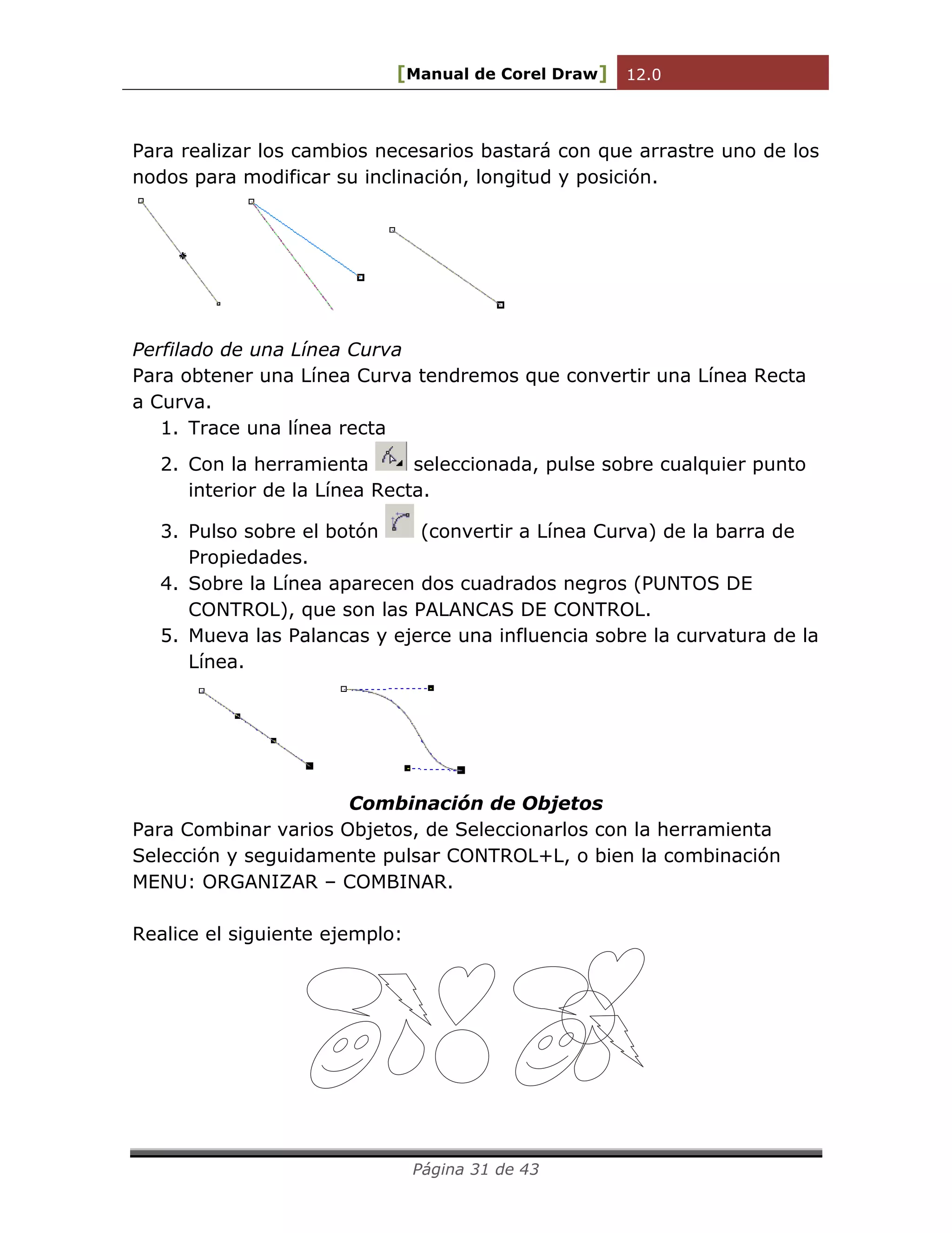 [Manual de Corel Draw] 12.0 
Página 31 de 43 
Para realizar los cambios necesarios bastará con que arrastre uno de los 
nodos para modificar su inclinación, longitud y posición. 
Perfilado de una Línea Curva 
Para obtener una Línea Curva tendremos que convertir una Línea Recta 
a Curva. 
1. Trace una línea recta 
2. Con la herramienta seleccionada, pulse sobre cualquier punto 
interior de la Línea Recta. 
3. Pulso sobre el botón (convertir a Línea Curva) de la barra de 
Propiedades. 
4. Sobre la Línea aparecen dos cuadrados negros (PUNTOS DE 
CONTROL), que son las PALANCAS DE CONTROL. 
5. Mueva las Palancas y ejerce una influencia sobre la curvatura de la 
Línea. 
Combinación de Objetos 
Para Combinar varios Objetos, de Seleccionarlos con la herramienta 
Selección y seguidamente pulsar CONTROL+L, o bien la combinación 
MENU: ORGANIZAR – COMBINAR. 
Realice el siguiente ejemplo: 
 