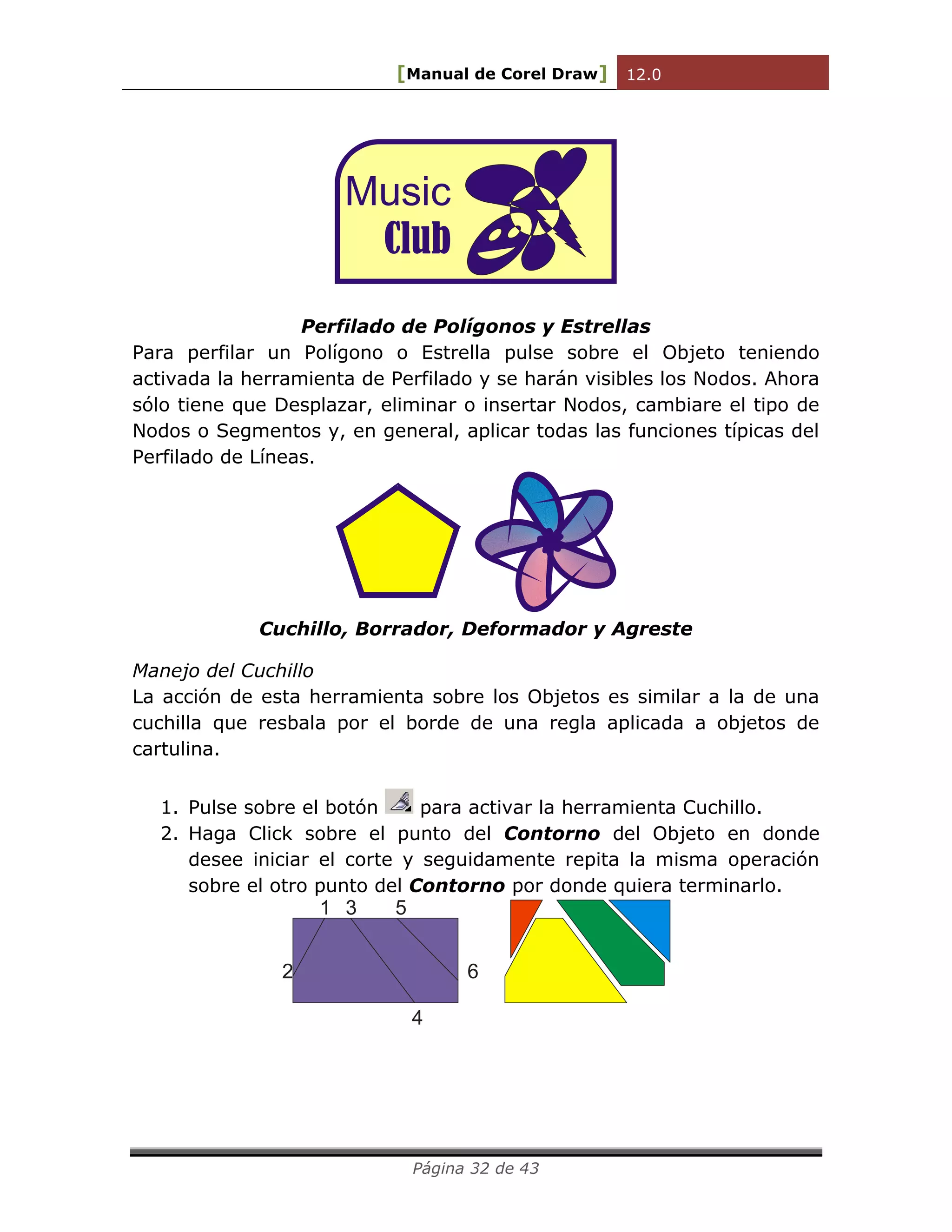 [Manual de Corel Draw] 12.0 
Página 32 de 43 
Music 
Club 
Perfilado de Polígonos y Estrellas 
Para perfilar un Polígono o Estrella pulse sobre el Objeto teniendo 
activada la herramienta de Perfilado y se harán visibles los Nodos. Ahora 
sólo tiene que Desplazar, eliminar o insertar Nodos, cambiare el tipo de 
Nodos o Segmentos y, en general, aplicar todas las funciones típicas del 
Perfilado de Líneas. 
Cuchillo, Borrador, Deformador y Agreste 
Manejo del Cuchillo 
La acción de esta herramienta sobre los Objetos es similar a la de una 
cuchilla que resbala por el borde de una regla aplicada a objetos de 
cartulina. 
1. Pulse sobre el botón para activar la herramienta Cuchillo. 
2. Haga Click sobre el punto del Contorno del Objeto en donde 
desee iniciar el corte y seguidamente repita la misma operación 
sobre el otro punto del Contorno por donde quiera terminarlo. 
1 
2 
3 
4 
5 
6 
 