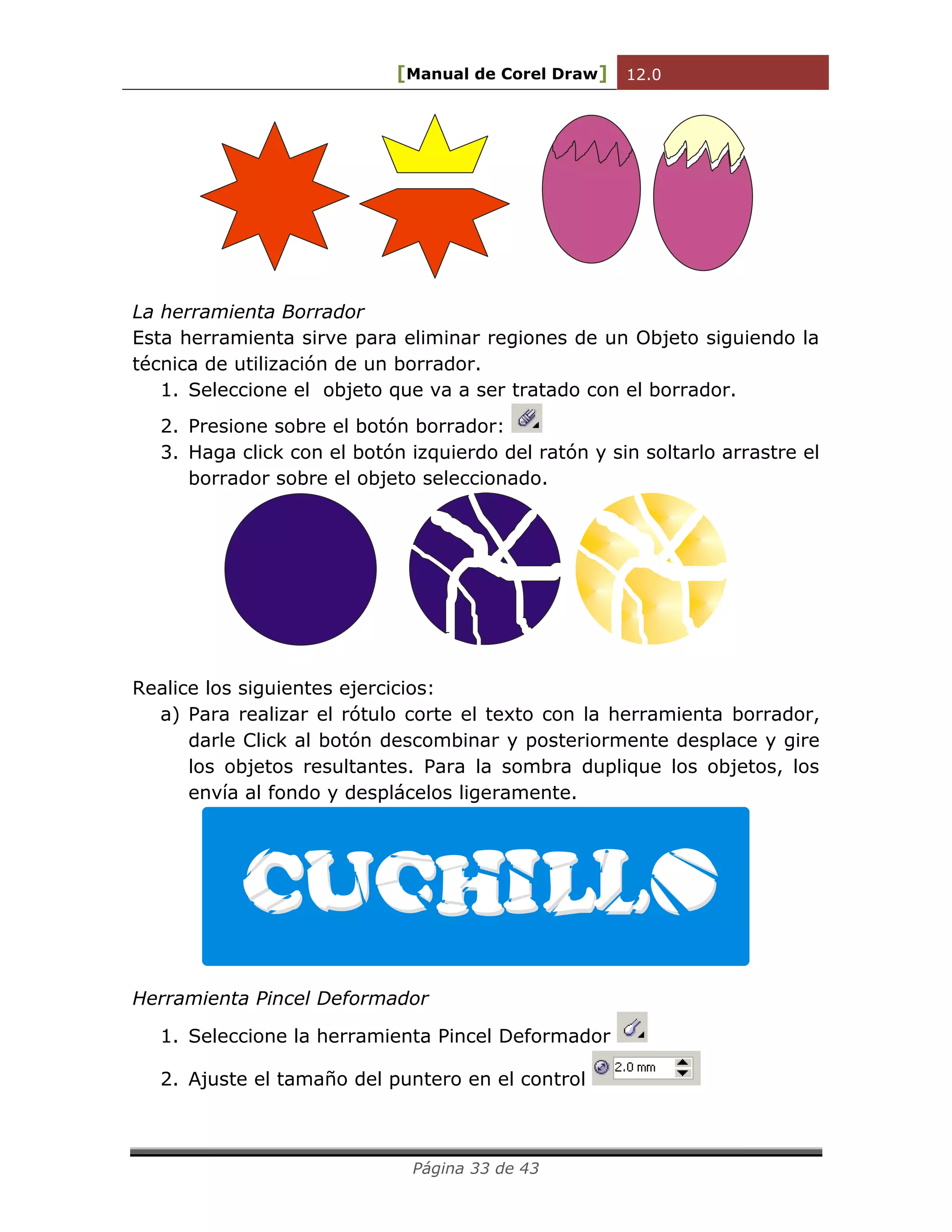 [Manual de Corel Draw] 12.0 
Página 33 de 43 
La herramienta Borrador 
Esta herramienta sirve para eliminar regiones de un Objeto siguiendo la 
técnica de utilización de un borrador. 
1. Seleccione el objeto que va a ser tratado con el borrador. 
2. Presione sobre el botón borrador: 
3. Haga click con el botón izquierdo del ratón y sin soltarlo arrastre el 
borrador sobre el objeto seleccionado. 
Realice los siguientes ejercicios: 
a) Para realizar el rótulo corte el texto con la herramienta borrador, 
darle Click al botón descombinar y posteriormente desplace y gire 
los objetos resultantes. Para la sombra duplique los objetos, los 
envía al fondo y desplácelos ligeramente. 
Herramienta Pincel Deformador 
1. Seleccione la herramienta Pincel Deformador 
2. Ajuste el tamaño del puntero en el control 
 