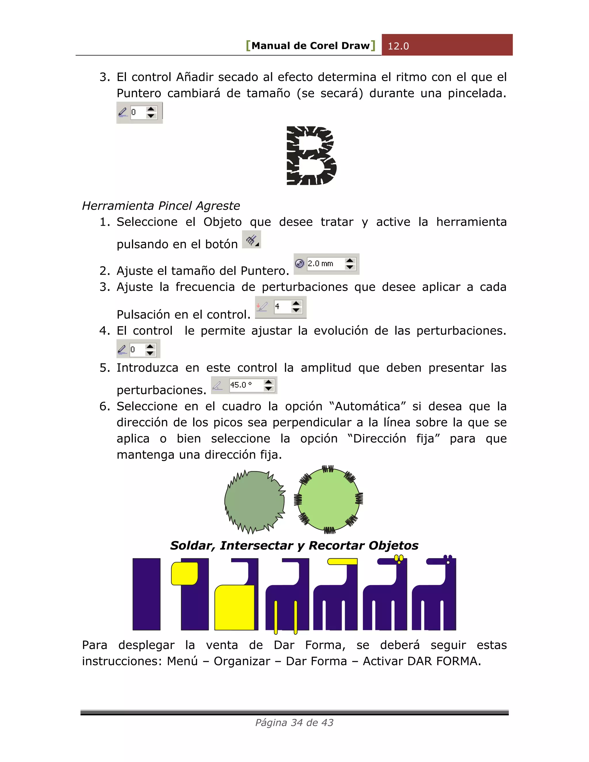 [Manual de Corel Draw] 12.0 
Página 34 de 43 
3. El control Añadir secado al efecto determina el ritmo con el que el 
Puntero cambiará de tamaño (se secará) durante una pincelada. 
Herramienta Pincel Agreste 
1. Seleccione el Objeto que desee tratar y active la herramienta 
pulsando en el botón 
2. Ajuste el tamaño del Puntero. 
3. Ajuste la frecuencia de perturbaciones que desee aplicar a cada 
Pulsación en el control. 
4. El control le permite ajustar la evolución de las perturbaciones. 
5. Introduzca en este control la amplitud que deben presentar las 
perturbaciones. 
6. Seleccione en el cuadro la opción “Automática” si desea que la 
dirección de los picos sea perpendicular a la línea sobre la que se 
aplica o bien seleccione la opción “Dirección fija” para que 
mantenga una dirección fija. 
Soldar, Intersectar y Recortar Objetos 
Para desplegar la venta de Dar Forma, se deberá seguir estas 
instrucciones: Menú – Organizar – Dar Forma – Activar DAR FORMA. 
 