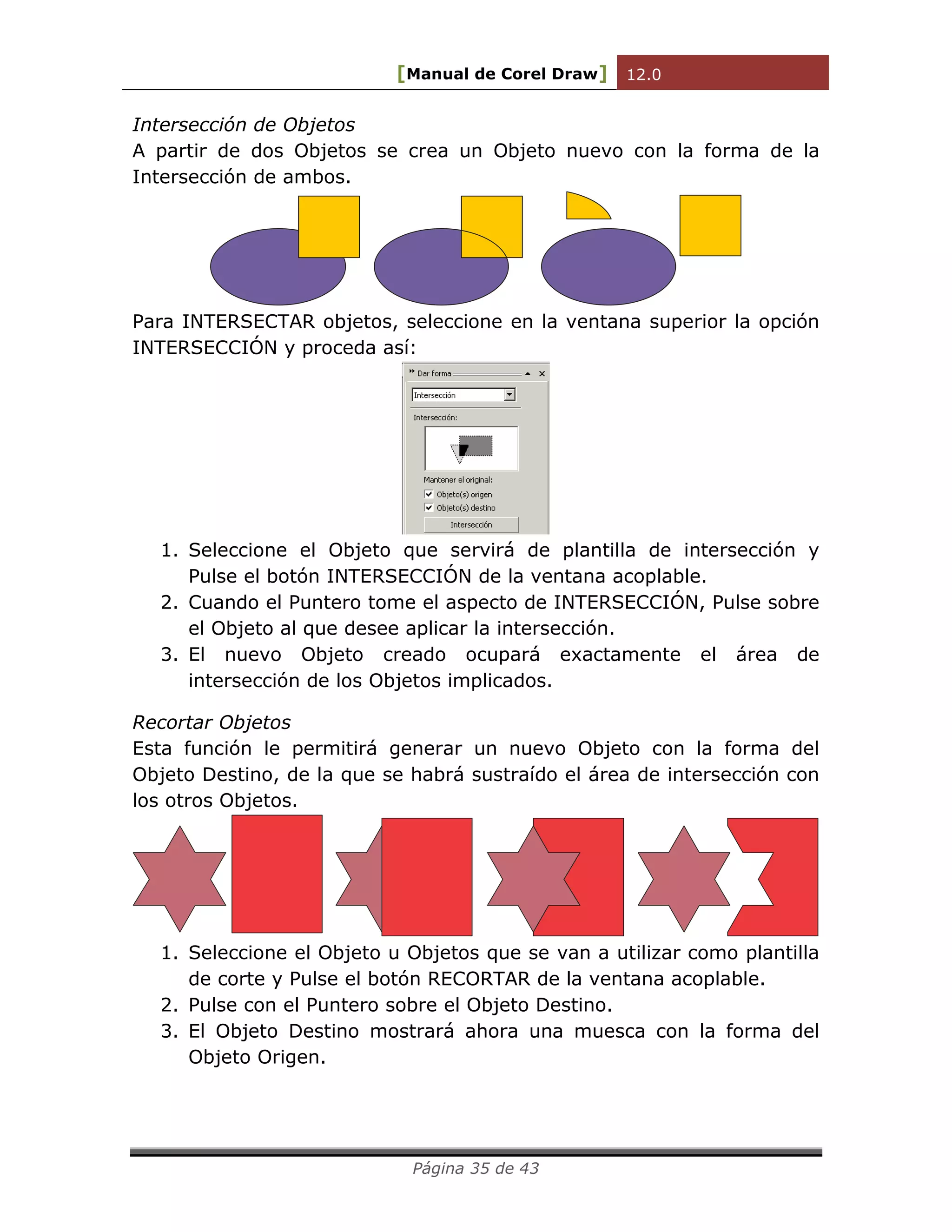 [Manual de Corel Draw] 12.0 
Página 35 de 43 
Intersección de Objetos 
A partir de dos Objetos se crea un Objeto nuevo con la forma de la 
Intersección de ambos. 
Para INTERSECTAR objetos, seleccione en la ventana superior la opción 
INTERSECCIÓN y proceda así: 
1. Seleccione el Objeto que servirá de plantilla de intersección y 
Pulse el botón INTERSECCIÓN de la ventana acoplable. 
2. Cuando el Puntero tome el aspecto de INTERSECCIÓN, Pulse sobre 
el Objeto al que desee aplicar la intersección. 
3. El nuevo Objeto creado ocupará exactamente el área de 
intersección de los Objetos implicados. 
Recortar Objetos 
Esta función le permitirá generar un nuevo Objeto con la forma del 
Objeto Destino, de la que se habrá sustraído el área de intersección con 
los otros Objetos. 
1. Seleccione el Objeto u Objetos que se van a utilizar como plantilla 
de corte y Pulse el botón RECORTAR de la ventana acoplable. 
2. Pulse con el Puntero sobre el Objeto Destino. 
3. El Objeto Destino mostrará ahora una muesca con la forma del 
Objeto Origen. 
 