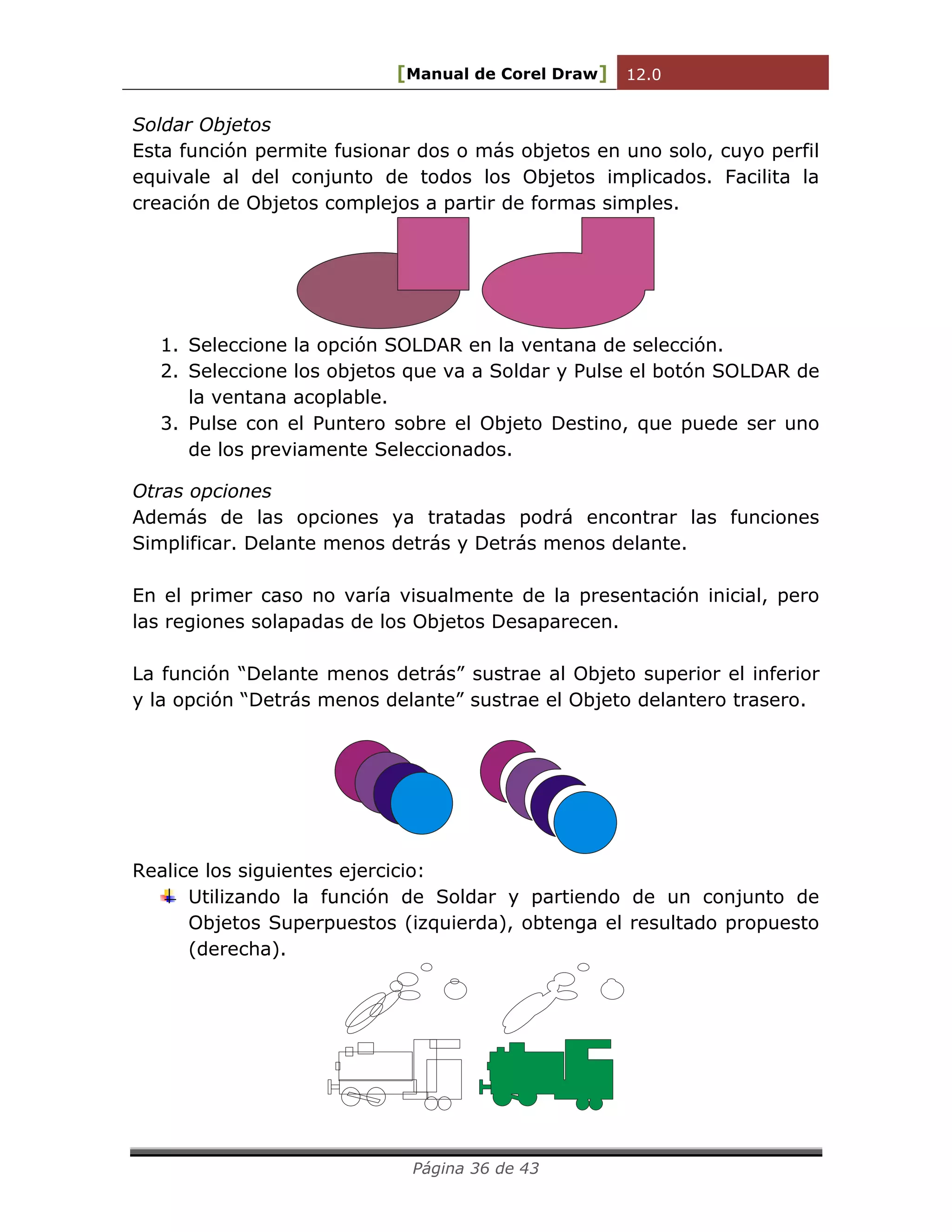 [Manual de Corel Draw] 12.0 
Página 36 de 43 
Soldar Objetos 
Esta función permite fusionar dos o más objetos en uno solo, cuyo perfil 
equivale al del conjunto de todos los Objetos implicados. Facilita la 
creación de Objetos complejos a partir de formas simples. 
1. Seleccione la opción SOLDAR en la ventana de selección. 
2. Seleccione los objetos que va a Soldar y Pulse el botón SOLDAR de 
la ventana acoplable. 
3. Pulse con el Puntero sobre el Objeto Destino, que puede ser uno 
de los previamente Seleccionados. 
Otras opciones 
Además de las opciones ya tratadas podrá encontrar las funciones 
Simplificar. Delante menos detrás y Detrás menos delante. 
En el primer caso no varía visualmente de la presentación inicial, pero 
las regiones solapadas de los Objetos Desaparecen. 
La función “Delante menos detrás” sustrae al Objeto superior el inferior 
y la opción “Detrás menos delante” sustrae el Objeto delantero trasero. 
Realice los siguientes ejercicio: 
Utilizando la función de Soldar y partiendo de un conjunto de 
Objetos Superpuestos (izquierda), obtenga el resultado propuesto 
(derecha). 
 