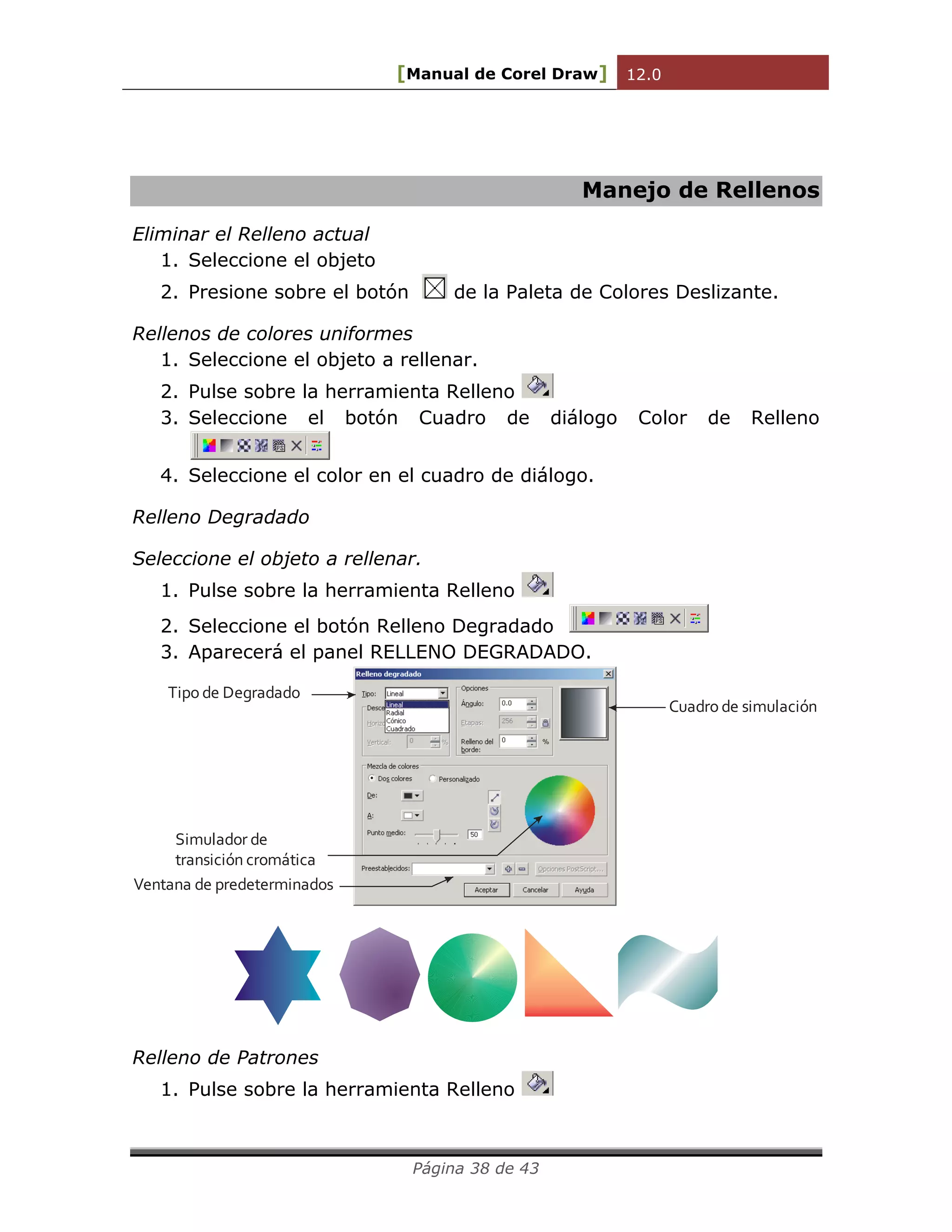 [Manual de Corel Draw] 12.0 
Página 38 de 43 
Manejo de Rellenos 
Eliminar el Relleno actual 
1. Seleccione el objeto 
2. Presione sobre el botón de la Paleta de Colores Deslizante. 
Rellenos de colores uniformes 
1. Seleccione el objeto a rellenar. 
2. Pulse sobre la herramienta Relleno 
3. Seleccione el botón Cuadro de diálogo Color de Relleno 
4. Seleccione el color en el cuadro de diálogo. 
Relleno Degradado 
Seleccione el objeto a rellenar. 
1. Pulse sobre la herramienta Relleno 
2. Seleccione el botón Relleno Degradado 
3. Aparecerá el panel RELLENO DEGRADADO. 
Tipo de Degradado 
Cuadro de simulación 
Simulador de 
transición cromática 
Ventana de predeterminados 
Relleno de Patrones 
1. Pulse sobre la herramienta Relleno 
 