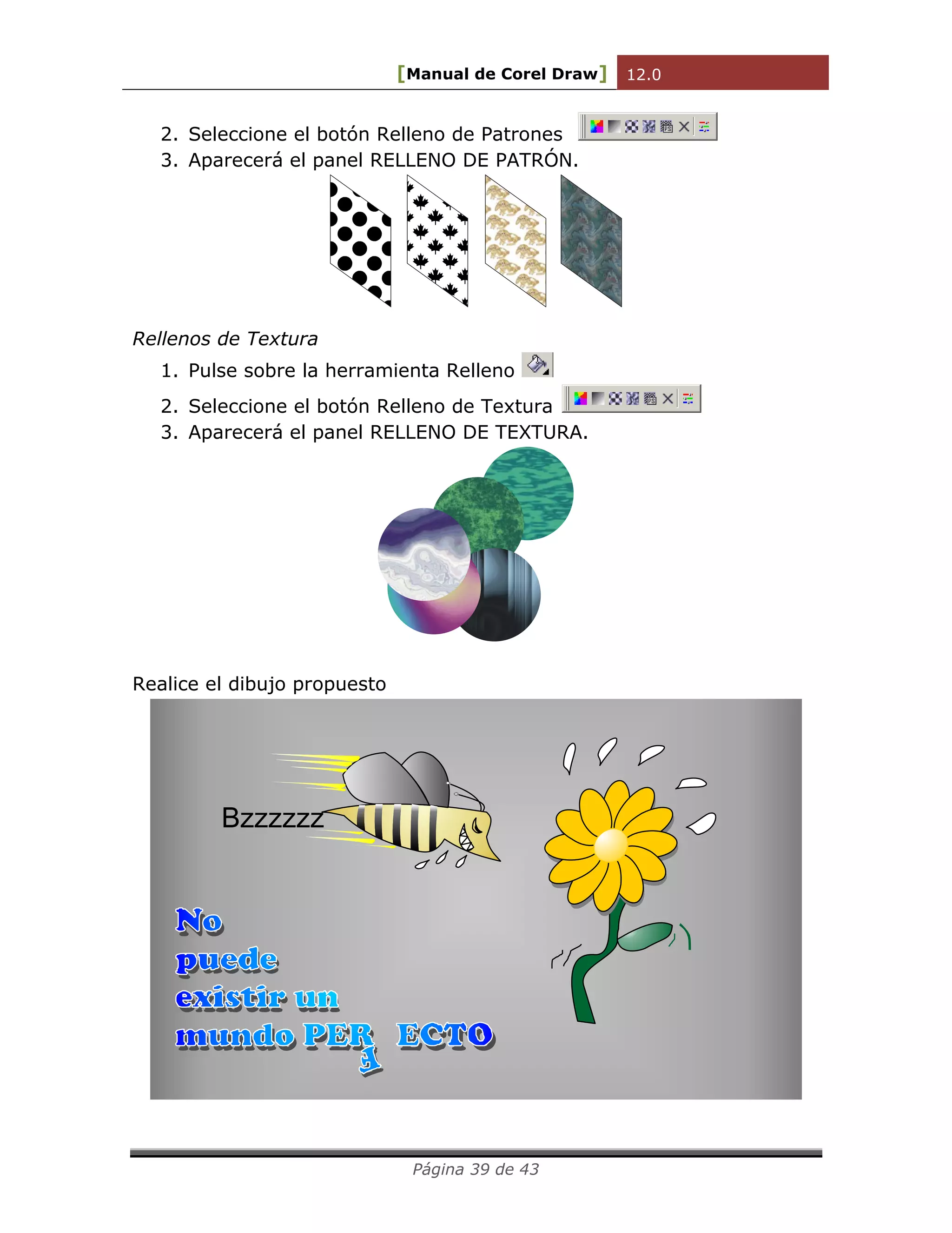 [Manual de Corel Draw] 12.0 
Página 39 de 43 
2. Seleccione el botón Relleno de Patrones 
3. Aparecerá el panel RELLENO DE PATRÓN. 
Rellenos de Textura 
1. Pulse sobre la herramienta Relleno 
2. Seleccione el botón Relleno de Textura 
3. Aparecerá el panel RELLENO DE TEXTURA. 
Realice el dibujo propuesto 
Bzzzzzz 
No 
puede 
existir un 
mundo PER ECTO 
F 
 