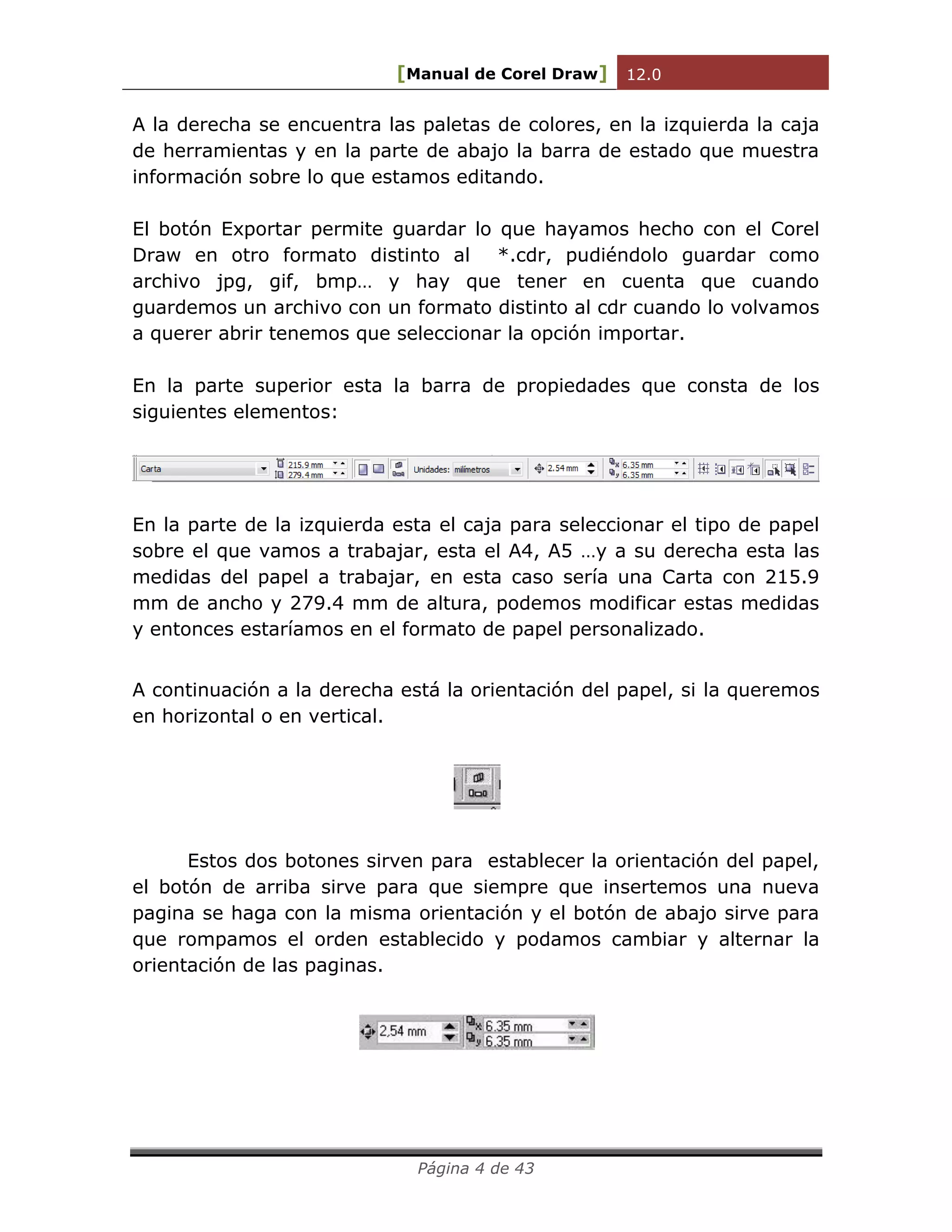 [Manual de Corel Draw] 12.0 
Página 4 de 43 
A la derecha se encuentra las paletas de colores, en la izquierda la caja de herramientas y en la parte de abajo la barra de estado que muestra información sobre lo que estamos editando. 
El botón Exportar permite guardar lo que hayamos hecho con el Corel Draw en otro formato distinto al *.cdr, pudiéndolo guardar como archivo jpg, gif, bmp… y hay que tener en cuenta que cuando guardemos un archivo con un formato distinto al cdr cuando lo volvamos a querer abrir tenemos que seleccionar la opción importar. 
En la parte superior esta la barra de propiedades que consta de los siguientes elementos: 
En la parte de la izquierda esta el caja para seleccionar el tipo de papel sobre el que vamos a trabajar, esta el A4, A5 …y a su derecha esta las medidas del papel a trabajar, en esta caso sería una Carta con 215.9 mm de ancho y 279.4 mm de altura, podemos modificar estas medidas y entonces estaríamos en el formato de papel personalizado. 
A continuación a la derecha está la orientación del papel, si la queremos en horizontal o en vertical. 
Estos dos botones sirven para establecer la orientación del papel, el botón de arriba sirve para que siempre que insertemos una nueva pagina se haga con la misma orientación y el botón de abajo sirve para que rompamos el orden establecido y podamos cambiar y alternar la orientación de las paginas. 
 