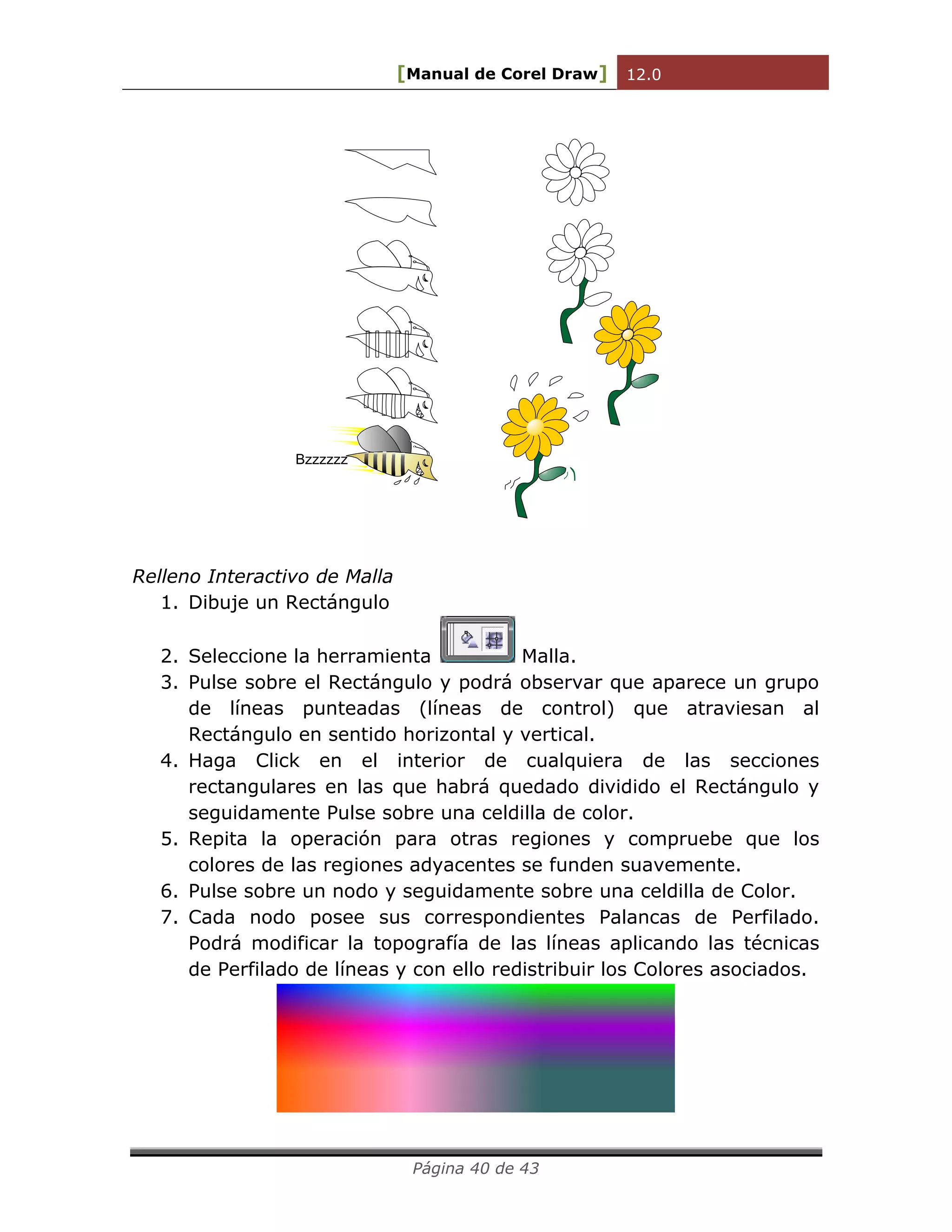 [Manual de Corel Draw] 12.0 
Página 40 de 43 
Bzzzzzz 
Relleno Interactivo de Malla 
1. Dibuje un Rectángulo 
2. Seleccione la herramienta Malla. 
3. Pulse sobre el Rectángulo y podrá observar que aparece un grupo 
de líneas punteadas (líneas de control) que atraviesan al 
Rectángulo en sentido horizontal y vertical. 
4. Haga Click en el interior de cualquiera de las secciones 
rectangulares en las que habrá quedado dividido el Rectángulo y 
seguidamente Pulse sobre una celdilla de color. 
5. Repita la operación para otras regiones y compruebe que los 
colores de las regiones adyacentes se funden suavemente. 
6. Pulse sobre un nodo y seguidamente sobre una celdilla de Color. 
7. Cada nodo posee sus correspondientes Palancas de Perfilado. 
Podrá modificar la topografía de las líneas aplicando las técnicas 
de Perfilado de líneas y con ello redistribuir los Colores asociados. 
 
