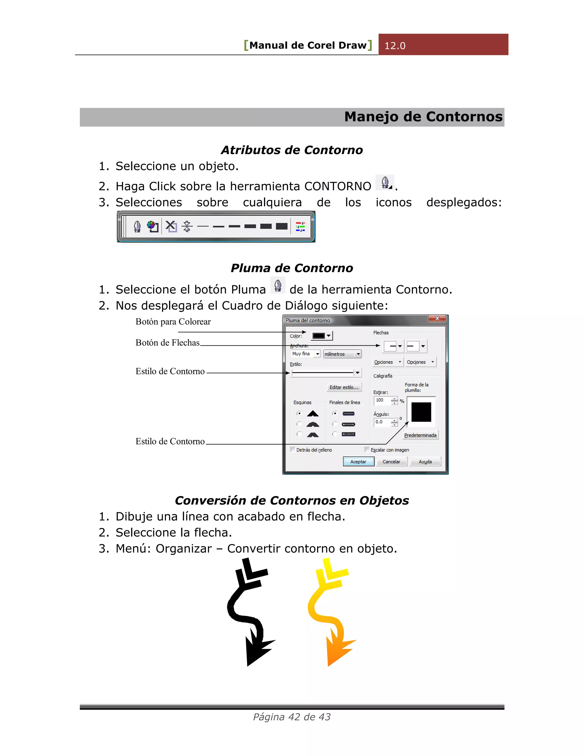 [Manual de Corel Draw] 12.0 
Página 42 de 43 
Manejo de Contornos 
Atributos de Contorno 
1. Seleccione un objeto. 
2. Haga Click sobre la herramienta CONTORNO . 
3. Selecciones sobre cualquiera de los iconos desplegados: 
Pluma de Contorno 
1. Seleccione el botón Pluma de la herramienta Contorno. 
2. Nos desplegará el Cuadro de Diálogo siguiente: 
Botón para Colorear 
Botón de Flechas 
Estilo de Contorno 
Estilo de Contorno 
Conversión de Contornos en Objetos 
1. Dibuje una línea con acabado en flecha. 
2. Seleccione la flecha. 
3. Menú: Organizar – Convertir contorno en objeto. 
 