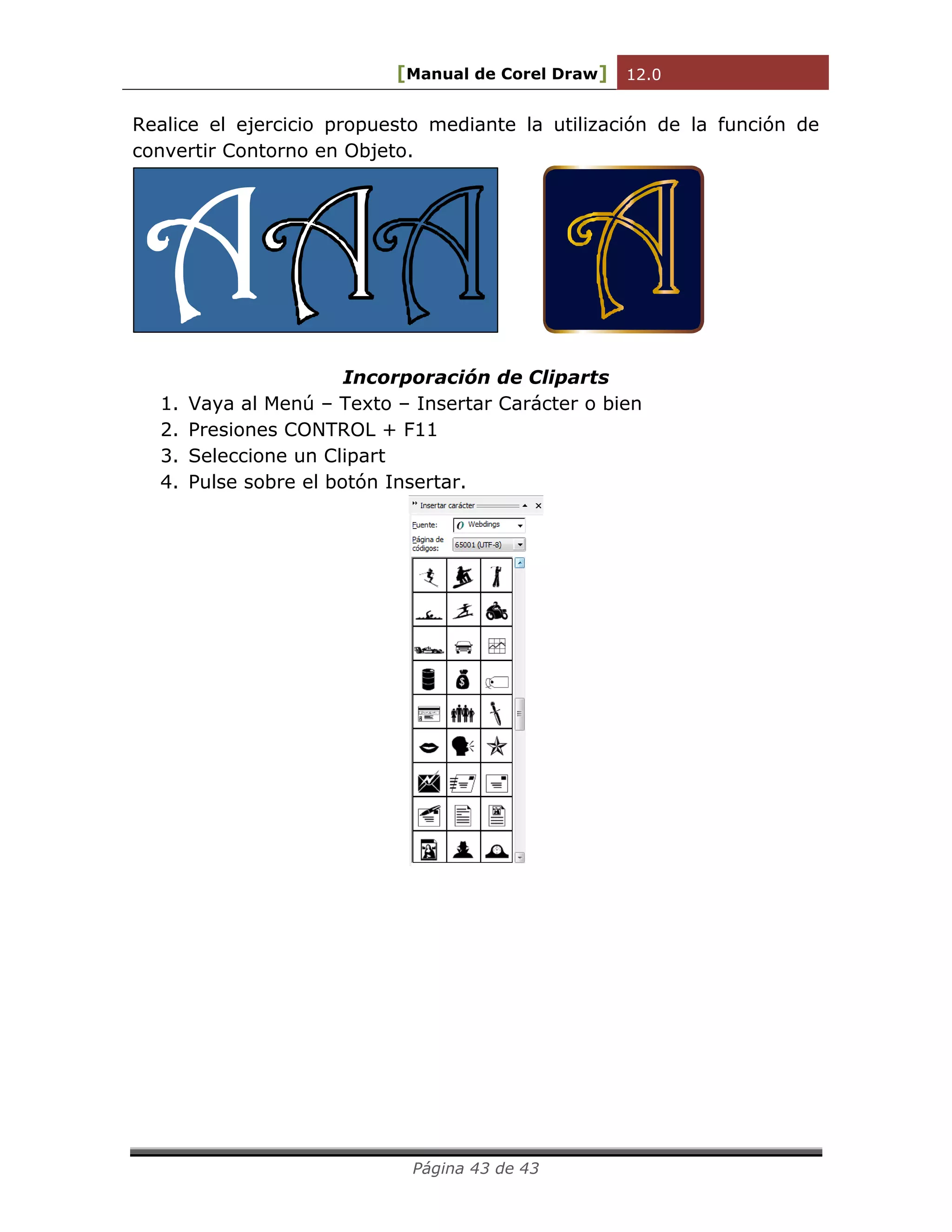 [Manual de Corel Draw] 12.0 
Página 43 de 43 
Realice el ejercicio propuesto mediante la utilización de la función de 
convertir Contorno en Objeto. 
Incorporación de Cliparts 
1. Vaya al Menú – Texto – Insertar Carácter o bien 
2. Presiones CONTROL + F11 
3. Seleccione un Clipart 
4. Pulse sobre el botón Insertar. 
