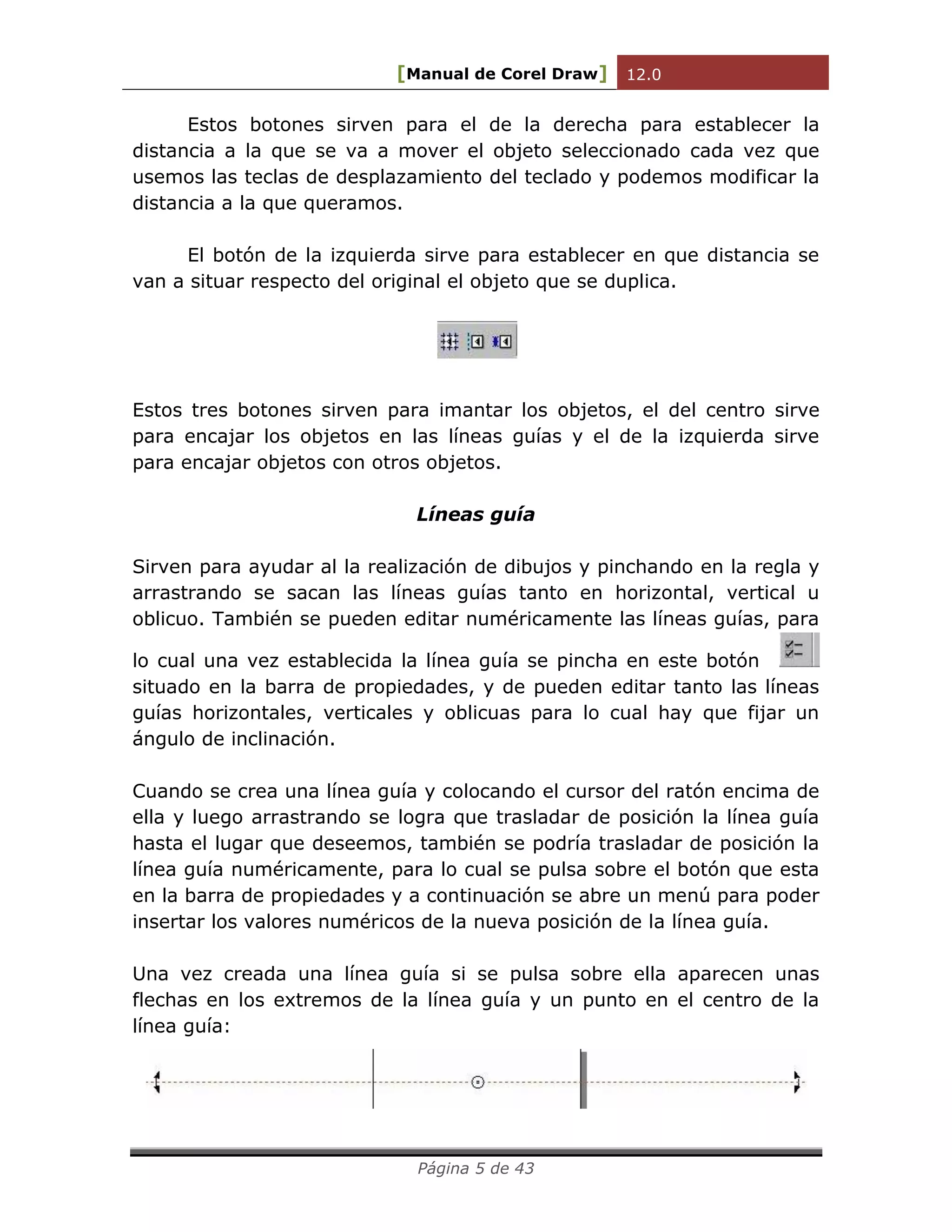 [Manual de Corel Draw] 12.0 
Página 5 de 43 
Estos botones sirven para el de la derecha para establecer la distancia a la que se va a mover el objeto seleccionado cada vez que usemos las teclas de desplazamiento del teclado y podemos modificar la distancia a la que queramos. 
El botón de la izquierda sirve para establecer en que distancia se van a situar respecto del original el objeto que se duplica. 
Estos tres botones sirven para imantar los objetos, el del centro sirve para encajar los objetos en las líneas guías y el de la izquierda sirve para encajar objetos con otros objetos. 
Líneas guía 
Sirven para ayudar al la realización de dibujos y pinchando en la regla y arrastrando se sacan las líneas guías tanto en horizontal, vertical u oblicuo. También se pueden editar numéricamente las líneas guías, para lo cual una vez establecida la línea guía se pincha en este botón situado en la barra de propiedades, y de pueden editar tanto las líneas guías horizontales, verticales y oblicuas para lo cual hay que fijar un ángulo de inclinación. 
Cuando se crea una línea guía y colocando el cursor del ratón encima de ella y luego arrastrando se logra que trasladar de posición la línea guía hasta el lugar que deseemos, también se podría trasladar de posición la línea guía numéricamente, para lo cual se pulsa sobre el botón que esta en la barra de propiedades y a continuación se abre un menú para poder insertar los valores numéricos de la nueva posición de la línea guía. 
Una vez creada una línea guía si se pulsa sobre ella aparecen unas flechas en los extremos de la línea guía y un punto en el centro de la línea guía: 
 