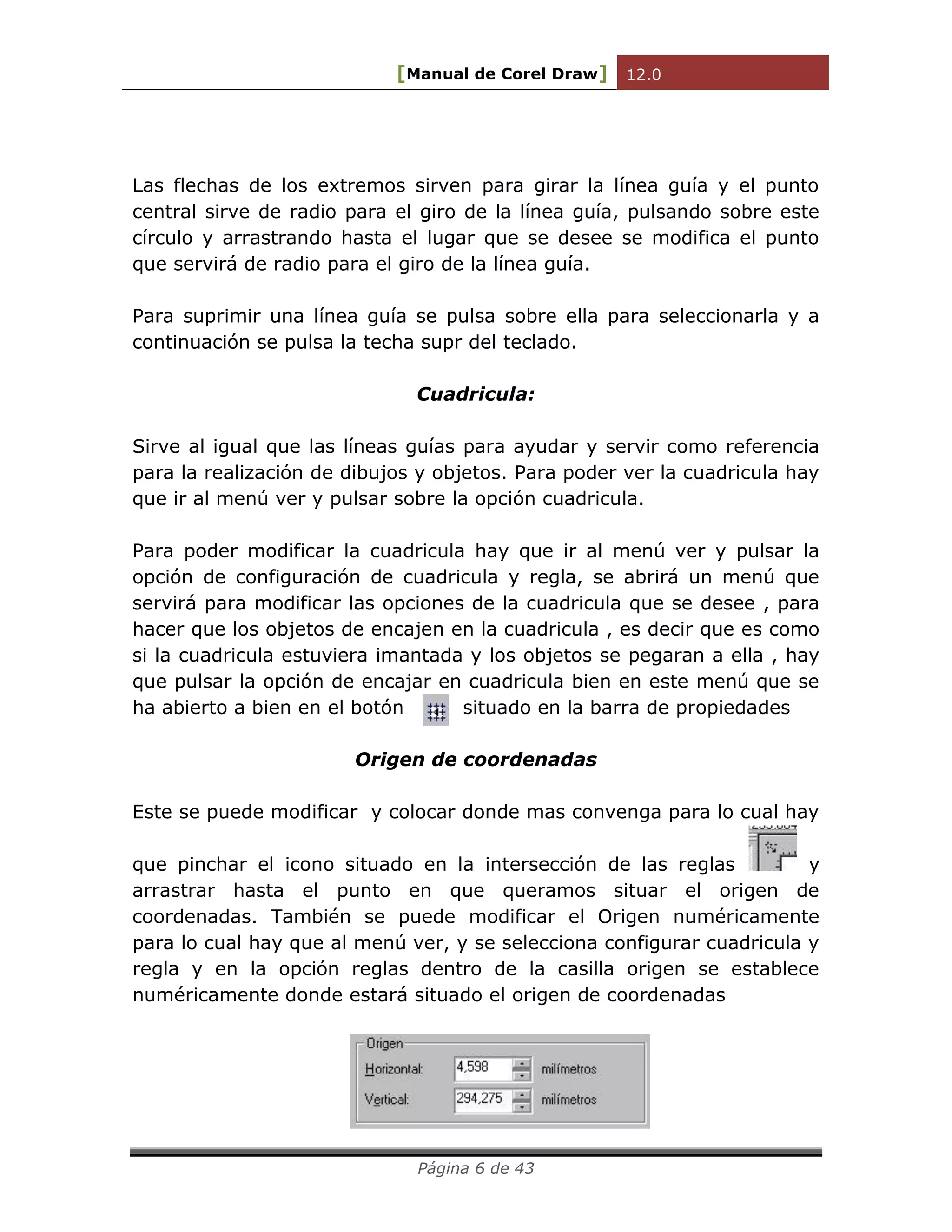 [Manual de Corel Draw] 12.0 
Página 6 de 43 
Las flechas de los extremos sirven para girar la línea guía y el punto central sirve de radio para el giro de la línea guía, pulsando sobre este círculo y arrastrando hasta el lugar que se desee se modifica el punto que servirá de radio para el giro de la línea guía. 
Para suprimir una línea guía se pulsa sobre ella para seleccionarla y a continuación se pulsa la techa supr del teclado. 
Cuadricula: 
Sirve al igual que las líneas guías para ayudar y servir como referencia para la realización de dibujos y objetos. Para poder ver la cuadricula hay que ir al menú ver y pulsar sobre la opción cuadricula. 
Para poder modificar la cuadricula hay que ir al menú ver y pulsar la opción de configuración de cuadricula y regla, se abrirá un menú que servirá para modificar las opciones de la cuadricula que se desee , para hacer que los objetos de encajen en la cuadricula , es decir que es como si la cuadricula estuviera imantada y los objetos se pegaran a ella , hay que pulsar la opción de encajar en cuadricula bien en este menú que se ha abierto a bien en el botón situado en la barra de propiedades 
Origen de coordenadas 
Este se puede modificar y colocar donde mas convenga para lo cual hay que pinchar el icono situado en la intersección de las reglas y arrastrar hasta el punto en que queramos situar el origen de coordenadas. También se puede modificar el Origen numéricamente para lo cual hay que al menú ver, y se selecciona configurar cuadricula y regla y en la opción reglas dentro de la casilla origen se establece numéricamente donde estará situado el origen de coordenadas 
 