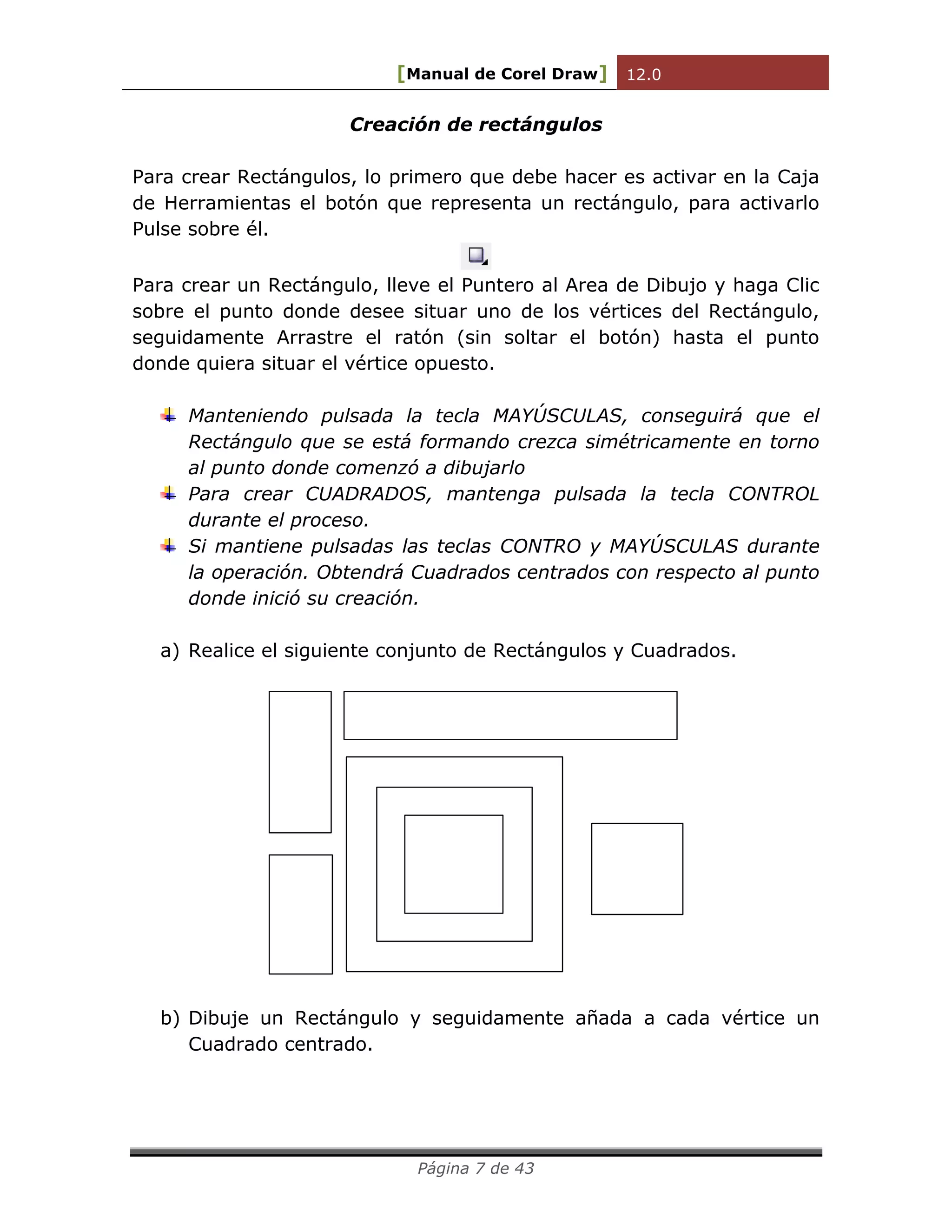 [Manual de Corel Draw] 12.0 
Página 7 de 43 
Creación de rectángulos 
Para crear Rectángulos, lo primero que debe hacer es activar en la Caja 
de Herramientas el botón que representa un rectángulo, para activarlo 
Pulse sobre él. 
Para crear un Rectángulo, lleve el Puntero al Area de Dibujo y haga Clic 
sobre el punto donde desee situar uno de los vértices del Rectángulo, 
seguidamente Arrastre el ratón (sin soltar el botón) hasta el punto 
donde quiera situar el vértice opuesto. 
Manteniendo pulsada la tecla MAYÚSCULAS, conseguirá que el 
Rectángulo que se está formando crezca simétricamente en torno 
al punto donde comenzó a dibujarlo 
Para crear CUADRADOS, mantenga pulsada la tecla CONTROL 
durante el proceso. 
Si mantiene pulsadas las teclas CONTRO y MAYÚSCULAS durante 
la operación. Obtendrá Cuadrados centrados con respecto al punto 
donde inició su creación. 
a) Realice el siguiente conjunto de Rectángulos y Cuadrados. 
b) Dibuje un Rectángulo y seguidamente añada a cada vértice un 
Cuadrado centrado. 
 